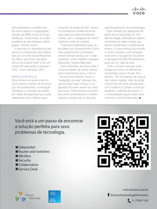 30+ da Inovação | Cisco Live Magazine | 61
administrativas e acadêmicas
de forma segura e segregadas
através da WAN (rede de longa
distância). Antes disso, as redes
acadêmicas não estavam interli-
gadas, informa Júnior.
O suporte e o atendimento aos
alunos e professores são realiza-
dos por um time de profissionais
da Teltec que ficam alocados
dentro da própria UNIT e em um
centro de operações e suporte –
NOC – com operação 24x7.
Videoconferência
Para otimizar as aulas e até re-
duzir custos e tempo de locomo-
ção de professores, a instituição
substituiu a conexão via satélite
por salas de telepresença e pela
plataforma Cisco Webex para
transmitir as aulas de EAD. Assim,
os professores podem lecionar
para diversas salas simultanea-
mente, sem o desgaste do deslo-
camento entre as cidades.
“Estamos implantando duas sa-
las piloto com equipamentos Cisco
para experimentar a interação
presencial dos alunos com a tele-
presença entre cidades e estados
diferentes”, explica Machado.
Outro benefício da nova rede é
a oportunidade de utilizar aplica-
tivos importantes para o dia-a-
-dia da Universidade, como a
“avaliação da aula”, utilizado por
alunos para fazer críticas e su-
gestões às aulas assim que elas
terminam. Informações consumi-
das pelos professores e coorde-
nadores através de um BI para
aperfeiçoamento da metodologia.
Essa camada de aplicações faz
parte da terceira etapa do Tira-
dentes Digital, dedicada ao desen-
volvimento de apps móveis que
devem modernizar o ambiente de
ensino. O movimento já foi iniciado
e conta, inclusive, com uma par-
ceria com o Google for Education
e aquisição de 600 Chromebooks
para uso em sala de aula.
Todo o projeto visa que a tec-
nologia se torne um diferencial
competitivo para o Grupo Tira-
dentes. “Os estudantes de hoje já
são nativos digitais. Não se pode
colocá-los em uma sala de aula
com caderno e caneta, é preciso
atualizar o método de ensino. E
a universidade segue neste novo
caminho”, encerra Machado.
EDUCACAO_[UNIT]v3.indd 61 12/04/2017 17:01:28
 