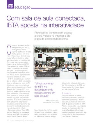 educação
62 | Cisco Live Magazine | 30+ da Inovação
O
Instituto Brasileiro de Tec-
nologia Avançada (IBTA),
instituição de ensino
superior do Estado de São
Paulo, apostou em uma
nova infraestrutura de rede para
mudar a forma como as aulas
são ministradas em seus campi.
Com base na nova estratégia
de educação do Grupo CETEC
Educacional, do qual o IBTA faz
parte, a universidade adotou
soluções Cisco para garantir
disponibilidade de rede e ofere-
cer WiFi a alunos e professores,
inclusive durante as aulas.
O IBTA acredita que a tecnolo-
gia na sala de aula é necessária
para se adequar ao novo perfil
de alunos, mais conectados e
adeptos aos dispositivos móveis.
A partir da conexão WiFi, pro-
fessores podem oferecer aulas
mais interativas com acesso a
sites, vídeos na internet e até
mesmo jogos de empreende-
dorismo. Já o aluno pode contar
com aplicativos próprios da
faculdade para compartilhar ou
acessar o conteúdo das maté-
rias via dispositivo móvel.
Para o gerente de TI do IBTA,
Marcos Sanchez, as vantagens
de uma rede WiFi de qualidade
são inúmeras para os alunos.
Professores contam com acesso
a sites, vídeos na internet e até
jogos de empreendedorismo
Com sala de aula conectada,
IBTA aposta na interatividade
“Vimos aumento
de 68% no
desempenho de
nossos alunos em
sala de aula”
Marcos Sanchez,
gerente de TI do IBTA
Segundo ele, há melhora no de-
sempenho do estudante, impac-
tado diretamente pelo aumento
do volume de material didático
disponível e pela aula diferencia-
da. “Vimos aumento de 68% no
desempenho de nossos alunos
em sala de aula”, afirma.
À distância
Se conectividade na sala é
necessária, ela se faz essencial
no modelo de ensino a distân-
cia (EaD), cursos que compõem
20% da grade curricular do IBTA.
“Com a nossa rede, o aluno pode
estudar as matérias online na
própria faculdade, oferecendo
maior comodidade para quem não
possui internet de qualidade em
casa”, explica Sanchez.
Tecnologia faz parte de
estratégia de ensino do IBTA
FOTOS:@2017CISCOSYSTEMS,INC.TODOSOSDIREITOSRESERVADOS
EDUCACAO_[IBTA].indd 62 12/04/2017 17:06:26
 