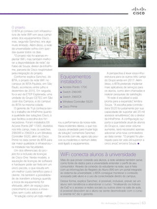 30+ da Inovação | Cisco Live Magazine | 63
O projeto
O IBTA já contava com infraestru-
tura de rede WiFi em seus campi
antes dos equipamentos Cisco,
mas, segundo Sanchez, era algo
muito limitado. Além disso, a rede
da universidade sofria com que-
das quase todos os dias.
“O projeto não foi apenas im-
plantar WiFi, mas também melho-
rar a disponibilidade de rede”, diz
Fabio de Souza, diretor da InfraPri-
me, parceira da Cisco responsável
pela integração do projeto.
Conforme explica Sanchez, do
IBTA, o projeto da rede WiFi no
campus do IBTA Paulista, em São
Paulo, aconteceu entre julho e
dezembro de 2015. Em seguida,
foi a vez da ETEP Esplanada, uma
unidade do Grupo CETEC em São
José dos Campos, e do campus
do IBTA na mesma cidade.
O gerente de TI já conhecia tan-
to o trabalho da InfraPrime quanto
a qualidade das soluções Cisco, o
que facilitou a escolha dos for-
necedores. Foram instalados 69
Access Points (AP 1700), divididos
nos três campi, mais os switches
2960XR e 2960CX e um Wireless
Controller 5520, além do Cisco
Prime no data center do IBTA para
dar maior qualidade à infraestrutu-
ra instalada nas faculdades.
Um dos diferenciais do pro-
jeto foi a inclusão de licenças
de Cisco One. Neste modelo, a
aquisição de licenças de software
e hardware pode ser feita em um
único pacote, o que resulta em
um melhor custo benefício para o
cliente. Há também a possibilida-
de de transferir a licença quando
a troca de equipamento for
efetuada, além de espaço para
crescimento e acesso a inova-
ções sem custo adicional.
“A solução como um todo melho-
WiFi conecta alunos à universidade
Mais do que prover conexão aos alunos, a rede wireless também serve
como fonte de dados para a universidade entender o perfil de seu
consumidor. Através da conexão do estudante na rede, que é feita
com as informações do Registro do Aluno (RA) em um portal integrado
ao sistema da universidade, o IBTA consegue monitorar o conteúdo
acessado pelo aluno e o uso da conectividade dentro do campus.
Dessa forma, explica Sanchez, é possível, inclusive, prever se um
aluno tem tendência a abandonar o curso. “Analisando os índices
de EaD e o acesso a redes sociais ou outros sites na sala de aula,
é possível descobrir se o aluno se sente desmotivado com o curso
e orientá-lo”, diz o gerente.
Equipamentos
instalados
	Access Points 1700
	Switch 2960XR
	Switch 2960CX
	Wireless Controller 5520
	Cisco Prime
A perspectiva é levar essa infra-
estrutura para os outros três campi
do Grupo ainda em 2017. Além
disso, o IBTA pretende implantar
mais aplicativos de serviços para
os alunos, como abrir chamadas e
realizar pesquisas de satisfação.
“A rede é escalável e está
pronta para a expansão”, lembra
Souza. “A escolha pela controla-
dora 5520 foi justamente por sua
capacidade de suportar até 20 mil
acessos simultâneos”, diz o diretor
da InfraPrime. A configuração su-
porta a quantidade atual de alunos
do Grupo e, caso esse volume
aumente, será necessário apenas
adicionar uma nova controladora
ao data center. “O projeto foi pla-
nejado para ter vida útil superior a
cinco anos”, encerra Souza.
rou a performance da nossa rede.
Havia incidentes diários, o que nos
causou ansiedade para mudar logo
de solução”, comemora Sanchez.
De acordo com ele, agora são pou-
cos os incidentes e nenhum deles
está ligado a equipamentos.
EDUCACAO_[IBTA].indd 63 12/04/2017 17:06:31
 