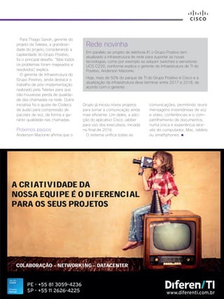 30+ da Inovação | Cisco Live Magazine | 67
Rede novinha
Em paralelo ao projeto de telefonia IP, o Grupo Positivo tem
atualizado a infraestrutura de rede para suportar as novas
tecnologias, como por exemplo ao adquirir switches e servidores
UCS C220, conforme explica o gerente de Infraestrutura de TI do
Positivo, Anderson Macionki.
Hoje, mais de 50% do parque de TI do Grupo Positivo é Cisco e a
atualização da infraestrutura deve terminar entre 2017 e 2018, de
acordo com o gerente.
Para Thiago Sandri, gerente do
projeto da Teletex, a grandiosi-
dade do projeto, considerando a
capilaridade do Grupo Positivo,
foi o principal desafio. “Mas todos
os problemas foram mapeados e
resolvidos”, explica.
O gerente de Infraestrutura do
Grupo Positivo, ainda destaca o
trabalho de pós-implementação
realizado pela Teletex para que
não houvesse perda de qualida-
de das chamadas na rede. Outra
iniciativa foi o ajuste de Codecs
de áudio para compressão de
pacotes de voz, de forma a ga-
rantir qualidade nas chamadas.
Próximos passos
Anderson Macionki afirma que o
Grupo já iniciou novos projetos
para tornar a comunicação ainda
mais eficiente. Um deles, a ado-
ção do aplicativo Cisco Jabber
para uso dos executivos, iniciada
no final de 2016.
O sistema unifica todas as
comunicações, permitindo reunir
mensagens instantâneas de voz
e vídeo, conferências e o com-
partilhamento de documentos,
numa única e experiência atra-
vés do computador, Mac, tablets
ou smathphones.
EDUCACAO_[Positivo].indd 67 12/04/2017 17:22:57
 