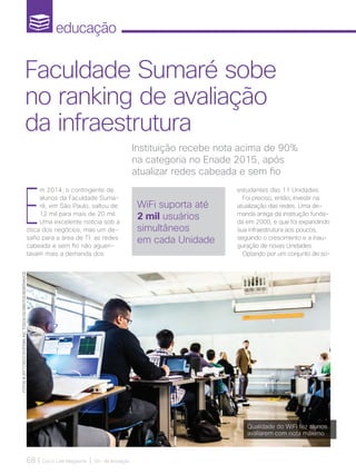 educação
68 | Cisco Live Magazine | 30+ da Inovação
E
m 2014, o contingente de
alunos da Faculdade Suma-
ré, em São Paulo, saltou de
12 mil para mais de 20 mil.
Uma excelente notícia sob a
ótica dos negócios, mas um de-
safio para a área de TI: as redes
cabeada e sem fio não aguen-
tavam mais a demanda dos
estudantes das 11 Unidades.
Foi preciso, então, investir na
atualização das redes. Uma de-
manda antiga da instituição funda-
da em 2000, e que foi expandindo
sua infraestrutura aos poucos,
seguindo o crescimento e a inau-
guração de novas Unidades.
Optando por um conjunto de so-
Instituição recebe nota acima de 90%
na categoria no Enade 2015, após
atualizar redes cabeada e sem fio
Faculdade Sumaré sobe
no ranking de avaliação
da infraestrutura
WiFi suporta até
2 mil usuários
simultâneos
em cada Unidade
Qualidade do WiFi fez alunos
avaliarem com nota máximo
FOTOS:@2017CISCOSYSTEMS,INC.TODOSOSDIREITOSRESERVADOS
EDUCACAO_[FacuSumare].indd 68 17/04/2017 12:41:56
 
