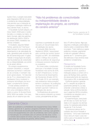 30+ da Inovação | Cisco Live Magazine | 69
luções Cisco, o projeto executado
pela integradora 2M não só zerou
o problema de indisponibilidade,
mas permitiu que a instituição al-
cançasse a satisfação máxima de
seus clientes finais, os alunos.
A Faculdade Sumaré adquiriu um
Cisco Switch 4500 para o núcleo
da rede, e o instalou na matriz, no
bairro Sumaré, além de switches
de distribuição 3600 e 3500 e
de acesso 2900, instalados nas
demais Unidades.
O resultado, segundo Rafael
Santos, gerente de TI da Facul-
dade Sumaré, foi no aumento de
desempenho e de velocidade da
rede, garantidos pelo aumento de
link de banda larga para 10 gbps.
“Desde a inauguração do projeto,
não há problemas de conectivida-
de ou indisponibilidade, ao contrá-
rio de antes”, afirma.
Os antigos equipamentos
estavam obsoletos, e sequer
adiantava aumentar a velocida-
de de conexão. E também não
eram gerenciáveis. “A maturida-
de da TI e o desempenho dos
hardwares Cisco mudaram o
ambiente tecnológico da facul-
dade”, complementa Santos.
A rede wireless também foi
reformulada, passando a contar
com uma controladora 2504 na
matriz e outros 16 Access Points
(APs) 3600 nas sedes. Com isso,
passou de um sistema que não
“Não há problemas de conectividade
ou indisponibilidade desde a
implantação do projeto, ao contrário
do cenário anterior”
Rafael Santos, gerente de TI
da Faculdade Sumaré
Garantia Cisco
Além da qualidade e confiabilidade dos equipamentos Cisco, Rafael
Santos, gerente de TI, aponta o programa Smartnet Total Care como
um dos diferenciais de escolha pela fabricante. O serviço, que garante
a troca de equipamentos em caso de problemas, bem como suporte
e manutenção, foi contratado para um período de três anos. Como
o contrato deve expirar em breve, este ano, a Faculdade Sumaré já
deve rever seu contrato de garantia, afirma Santos.
suportava a quantidade de usuá-
rios para um dos principais itens
de satisfação dos alunos.
A solução Web Security
Appliance (WSA), responsável
pelo controle de acesso (auten-
ticação) ao WiFi, dá visibilidade
sobre o tráfego dos usuários,
aplica as políticas de segurança
e bloqueia acessos impróprios
ou suspeitos.
As novas redes contribuíram
para que a Faculdade Sumaré
recebesse nota acima de 92%
no item infraestrutura, no Exa-
me Nacional de Desempenho
de Estudantes (Enade-2015).
“No Enade 2014, por exemplo,
não estávamos nessa posição”,
lembra o professor. As avaliações
internas da Faculdade Sumaré
também apontam melhora na
satisfação dos alunos.
“A infraestrutura de ponta tem
feito os alunos indicarem os nossos
cursos, principalmente de Ges-
tão e TI”, afirma Santos. Algo que,
segundo a instituição, potencializa o
retorno sobre o investimento (ROI)
no projeto. “Tudo melhorou e agora
podemos, inclusive, segmentar
a rede em subredes”, afirma o
gerente de TI. “Já tivemos gran-
des latências e hoje zeramos esse
problema”, complementa.
Planejamento
O projeto da Faculdade Suma-
ré começou a tomar forma em
novembro de 2014, quando a
instituição passou a contar com o
apoio de Rodrigo Sena, gerente
de desenvolvimento de negócios
Cisco para a 2M, no planejamento.
Conforme aponta o gerente
de TI, o desafio do projeto foi
justamente planejá-lo, ou seja,
entender a demanda e indicar a
solução. Sena confirma dizendo
que o papel da 2M foi consultivo,
conciliando as soluções com o
orçamento disponível.
A implementação, executada
em 60 dias na matriz da Facul-
dade e em seguida nos demais
campi, foi realizada pela própria
equipe de TI da Sumaré.
Os próximos planos da Fa-
culdade são trocar firewalls e
servidores. “Uma rede totalmente
Cisco terá um maior custo-be-
nefício para a Faculdade Sumaré”,
afirma Sena.
EDUCACAO_[FacuSumare].indd 69 17/04/2017 12:41:56
 