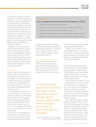30+ da Inovação | Cisco Live Magazine | 7
Dividendos
Cinco vantagens dos servidores Cisco UCS, segundo a TOTVS:
1 – Suportam grandes volumes de dados
2 – Permitem a redução de custos com a gestão do ambiente
3 – Otimizam investimentos na expansão da rede
4 – Garantem alto desempenho e resiliência dos switches de rede
5 – Simplificam o gerenciamento da infraestrutura de data center
“A transformação
digital é um caminho
sem volta e, para
apoiarmos nossos
clientes nessa
jornada, precisamos
prover soluções
em nuvem de
forma responsiva e
escalável”
Weber Canova, vice-presidente
de Tecnologia da TOTVS
que os planos na área de cloud
contavam com três iniciativas: ho-
mologar os parceiros provedores
de nuvem pública; remodelar a
forma como trabalhavam a cloud
privada, passando da tradicional
entrega de serviços para um de-
senvolvimento em Openstack; e
desenvolver uma plataforma para
orquestrar e entregar a solução
de forma transparente ao cliente,
dando a mesma experiência a ele
independente do ambiente, se
público ou privado.
Quando iniciou a pesquisa de
mercado para decidir o fornece-
dor, a empresa buscou perfor-
mance e escalabilidade, selecio-
nando a solução Cisco, em um
projeto realizado pela integradora
Vortex. “Eles participaram ativa-
mente do projeto, contribuindo
para acelerar a adoção da solu-
ção”, diz o executivo.
Operação
Como rodam em multicloud, os
produtos TOTVS apresentam
demanda de processamento di-
versificada, em especial quando
o cliente personaliza a solução.
“É preciso ter capacidade de
entregá-la no mesmo minuto, o
que exige escalabilidade e de-
sempenho”, cita.
A tecnologia se mostrou efi-
ciente na entrega do serviço de
assinatura devido à performance
dos servidores UCS, capazes
de suportar grande volume de
dados, declara Mendes. Além
disso, a tecnologia reduziu os
custos com a gestão do ambien-
te e os investimentos em expan-
são da rede.
Somam-se aos resultados, o
desempenho e a resiliência dos
switches de rede Nexus 9000,
orquestrados automaticamente.
lista em infraestrutura para avaliar
os resultados do ambiente.
“Tanto a Cisco quanto a Vor-
tex prestam hoje um serviço de
consultoria, nos ajudando também
a desenvolver novos projetos para
atender à demanda crescente da
TOTVS”, diz o gerente.
Futuro
Outro ganho, segundo Mendes,
foi a liberdade criativa da equipe
de cloud. Após a implantação e
a transferência de conhecimento
realizada pela Vortex, os espe-
cialistas podem focar em tarefas
menos operacionais.
Dessa forma, foi criado um time
de Engenharia, formado por qua-
tro funcionários, que passaram
a ter uma visão mais estratégica
de cloud, voltada à inovação.
“Estamos em constante atualiza-
ção, e isso demanda uma equipe
dedicada a buscar novas tecno-
logias”, acredita.
Sob a ótica do negócio, Weber
Canova conta que o foco é ter o
maior número possível de clientes
utilizando o modelo de assinatura
Intera. “A transformação digital
é um caminho sem volta e, para
apoiarmos nossos clientes nessa
jornada, precisamos prover solu-
ções em nuvem de forma res-
ponsiva e escalável”, encerra.
“A automação também otimizou
nossos recursos para a gestão do
ambiente”, diz Mendes. “Somando
tudo, o retorno sobre o inves-
timento (ROI) do projeto já está
sendo obtido”, afirma.
Parceria e conhecimento
Vinicius Mendes lembra que a
TOTVS não fechou qualquer
contrato de serviço, seja com a
Cisco ou com a Vortex, mas as
duas empresas a apoiam com
visitas semanais de um especia-
SERVICOS_[Totvs].indd 7 12/04/2017 15:27:34
 