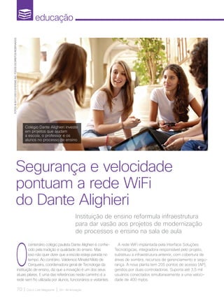 educação
70 | Cisco Live Magazine | 30+ da Inovação
Instituição de ensino reformula infraestrutura
para dar vasão aos projetos de modernização
de processos e ensino na sala de aula
Segurança e velocidade
pontuam a rede WiFi
do Dante Alighieri
Colégio Dante Alighieri investe
em projetos que ajudam
a escola, o professor e os
alunos no processo de ensino
O
centenário colégio paulista Dante Alighieri é conhe-
cido pela tradição e qualidade do ensino. Mas
isso não quer dizer que a escola esteja parada no
tempo. Ao contrário. Valdenice Minatel Melo de
Cerqueira, coordenadora geral de Tecnologia da
instituição de ensino, diz que a inovação é um dos seus
atuais pilares. E uma das referências neste caminho é a
rede sem fio utilizada por alunos, funcionários e visitantes.
A rede WiFi implantada pela Interface Soluções
Tecnológicas, integradora responsável pelo projeto,
substituiu a infraestrutura anterior, com cobertura de
áreas de sombra, recursos de gerenciamento e segu-
rança. A nova planta tem 205 pontos de acesso (AP),
geridos por duas controladoras. Suporta até 3,5 mil
usuários conectados simultaneamente a uma veloci-
dade de 400 mpbs.
FOTOS:@2017CISCOSYSTEMS,INC.TODOSOSDIREITOSRESERVADOS
EDUCACAO_[Dante].indd 70 17/04/2017 12:42:53
 