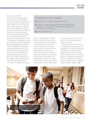 30+ da Inovação | Cisco Live Magazine | 71
Áreas de sombra
Daniel Arndt Alves, especialista
em tecnologia da informação e
telecomunicações e assistente da
coordenação de TI do Dante Ali-
ghieri, destaca que as redes WiFi
dos prédios vizinhos ao colégio
causavam interferências, problema
solucionado pelo coprocessa-
dor embutido nos equipamentos
Cisco, que identifica e reduz a
potência de sinais externos à rede.
Para garantir a segurança, a área
de TI do Dante faz um amplo traba-
lho de gestão de uso dos tablets,
utilizando o MDM (mobile device
management) Meraki da Cisco. O
acesso acontece pelo preenchi-
mento único de formulário com
dados pessoais, de forma que,
assim que o aluno chega à esco-
la, o tablet usado em comodato é
conectado automaticamente.
A maior dificuldade do projeto
Vantagens do projeto
Multiplicou por 10 a velocidade da rede WiFi
Introduziu recursos de gerenciamento e segurança que
simplificam o processo de autenticação, através de um
formulário único de acesso
Eliminou interferências
incluiu a interligação do cabe-
amento elétrico e abertura de
novas portas nos switches para
os novos pontos de acesso.
Foram instalados 205 novos
APs, parte em substituição aos
equipamentos utilizados na
rede anterior. Como resultado
do projeto, Valdenice Cerqueira
lembra que a rede antiga dis-
ponibilizava 40 mpbs em cada
sala de aula, contra a velocidade
variante entre 300 e 400 mpbs
da nova infraestrutura. “Fora o
ganho com disponibilidade e
segurança”, cita.
Ela também afirma que os alu-
nos perceberam esse ganho na
qualidade da conexão automática.
“O objetivo do Colégio Dante
Alighieri é proporcionar a exce-
lência acadêmica, por isso inves-
timos em projetos que ajudam a
escola, o professor e os alunos
no processo de ensino e aprendi-
zagem”, explica Valdenice.
Alunos do Dante Alighieri contam agora
com rede WiFi dez vezes mais rápida
EDUCACAO_[Dante].indd 71 17/04/2017 12:42:56
 