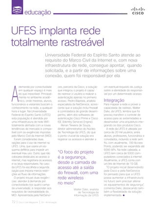 educação
72 | Cisco Live Magazine | 30+ da Inovação
A
demanda por conectividade
em qualquer espaço é mais
do que inexorável. Principal-
mente no ambiente acadê-
mico, onde mestres, alunos,
funcionários e visitantes buscam o
conhecimento na rede, a qualquer
hora e lugar. Na Universidade
Federal do Espírito Santo (UFES)
esta população é atendida por
uma infraestrutura de rede WiFi
totalmente alinhada com a novas
tendências de mercado e compa-
tível com as exigências impostas
pelo Marco Civil da Internet (MCI).
Foram consideradas duas
opções para o uso de internet na
UFES. Uma, que usaria um es-
quema defiltros para impedir um
eventual mau uso. Outra, que não
colocaria obstáculos ao acesso à
internet, mas registraria os acessos
e os seus responsáveis. No caso
da UFES foi escolhida a segunda
opção pois imporia menos restri-
ções ao fluxo de informações.
O projeto trouxe duas exigên-
cias: atender à demanda por
conectividade nos quatro campi
da universidade; e responder aos
requisitos de rastreabilidade do
MCI. Apresentada pela NetServi-
Universidade Federal do Espírito Santo atende ao
requisito do Marco Civil da Internet e, com nova
infraestrutura de rede, consegue apontar, quando
solicitada, e a partir de informações sobre uma
conexão, quem foi responsável por ela
UFES implanta rede
totalmente rastreável
“O foco do projeto
é a segurança,
desde a camada de
acesso até a saída
do firewall, com uma
rede wireless
no meio”
Walter Dalvi, analista
de Tecnologia da
Informação da UFES
ces, parceira da Cisco, a solução
que integrou o projeto é capaz
de rastrear o usuário e realizar a
autenticação apenas no primeiro
acesso. Pedro Baptista, analista
especialista da NetService, acres-
centa que a solução inclui firewall
e controladora de grande desem-
penho, além dos softwares de
autenticação Cisco Prime e Cisco
ISE (Identity Services Engine).
Renan Teixeira de Souza,
diretor administrativo do Núcleo
de Tecnologia da UFES, diz que
o ponto crucial da solução era
registrar os acessos e atender a
um eventual requisito da Justiça
sobre a identidade do responsá-
vel por um determinado acesso.
Integração
Para mapear a rede e prover a
capacidade de rastreio, Walter
Dalvi, da UFES, lembra que foi
preciso transferir o controle de
acesso para as extremidades e
desenvolver uma arquitetura inte-
grando os dois produtos Cisco.
A rede da UFES é utilizada por
cerca de 20 mil usuários, entre
alunos, professores, funcionários e
convidados, incluindo a rede sem
fio, com atualmente, 100 Access
Points, podendo ser expandida até
6000 APs. Na rede cabeada, a
UFES tem cerca de 5000 com-
putadores conectados à internet.
Atualmente, a UFES conta com
um link de Internet de 10 GB.
“O projeto inicial desenvolvido
pela Cisco e pela NetService
foi pensado para que a UFES
possa aumentar a infraestrutura
no futuro sem precisar alterar
os equipamentos de segurança”,
comenta Dalvi, destacando tam-
bém a flexibilidade da solução
implementada.
EDUCACAO_[Ufes]_1pg.indd 72 12/04/2017 17:33:12
 