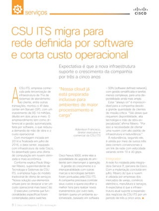 serviços
8 | Cisco Live Magazine | 30+ da Inovação
A
CSU ITS, empresa conhe-
cida pela terceirização de
infraestrutura de TI e de
sistemas de atendimento
ao cliente, entre outras
transações, montou o 4º data
center em Barueri (SP), com um
investimento de R$ 14 milhões,
diluído em dois anos e meio. O
empreendimento tem como di-
ferencial a gestão automatizada,
feita por software, o que reduziu
a demanda de mão de obra e o
custo operacional.
Com montagem iniciada em
2014 e finalizada em julho de
2016, o data center, equipado
com infraestrutura de rede Cisco,
foi desenhado para uma oferta
de computação em nuvem otimi-
zada e mais econômica.
Conforme explica Paulo Wag-
ner Ribeiro, superintendente de
Tecnologia e Sistemas da CSU
ITS, a empresa fugiu do modelo
tradicional de oferta de serviços.
“Nossa solução usa elementos
virtuais para se destacar e ter um
custo operacional mais baixo”, diz.
O executivo comenta que fun-
cionalidades específicas foram
contempladas pelos switches
- SDN (software defined network),
com gestão simplificada e tarefas
menos complexas, para uma dis-
ponibilidade ainda mais ampla.
Estar “always on” é imprescin-
dível para a companhia devido
a grande quantidade de clientes
de missão crítica. “São áreas que
requerem disponibilidade, alta
tecnologia e mão de obra es-
pecializada”, afirma Ribeiro. “Por
isso a necessidade de ofertar
uma nuvem com alto padrão de
infraestrutura e redundância.”
A redundância, segundo ele,
é obtida por meio de outros três
data centers convencionais e
um link de rede com velocidade
variando entre 10 e 40 gbps.
Integrador
A rede foi instalada pela integra-
dora Service IT, parceira da Cisco.
Com a implantação concluída em
julho, Ribeiro diz que a nuvem
é utilizada por empresas dos
mercados de varejo, comércio
eletrônico, manufatura e serviços.
A expectativa é que a infraes-
trutura atual suporte a expansão
dos negócios da CSU ITS por um
período de três a cinco anos.
Expectativa é que a nova infraestrutura
suporte o crescimento da companhia
por três a cinco anos
CSU ITS migra para
rede definida por software
e corta custo operacional
Cisco Nexus 9000, entre elas a
possibilidade de upgrade do am-
biente sem interromper a operação.
A gestão do crescimento e a
interoperabilidade com outras
marcas e tecnologias também
foram pontuadas pela CSU ITS.
A companhia precisava controlar
seus custos e queria escolher a
melhor hora para realizar novos
investimentos; por outro lado,
também queria um ambiente au-
tomatizado, baseado em software
“Nossa cloud já
está preparada
inclusive para
ambientes de maior
processamento e
carga”
Adenilson Francisco,
diretor executivo e
comercial da CSU ITS
SERVICOS_[CSU]_v2.indd 8 12/04/2017 15:29:10
 