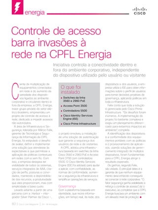 energia
80 | Cisco Live Magazine | 30+ da Inovação
C
iente da multiplicação de
equipamentos conectados
em rede e do aumento da
variedade dos dispositi-
vos ligados ao ambiente
corporativo e circulando dentro e
fora da empresa, a CPFL Energia,
maior grupo privado do setor elé-
trico brasileiro, empreendeu um
projeto de controle de acesso à
rede, dedicado a impedir acessos
não autorizados.
À área de Infraestrutura e Se-
gurança, liderada por Márcio Felix,
gerente de Tecnologia e Segu-
rança da Informação da CPFL
Energia, foi estipulado o desafio
de avaliar, definir e implementar
uma solução que atendesse às
expectativas e que permitisse a
aplicação de políticas contextuais
em redes com e sem fio. Com
isso, a empresa desejava ter
visibilidade de todos os sistemas,
serviços integrados de AAA, cria-
ção de perfis, posturas e convi-
dados, mantendo a disponibilida-
de dos recursos, a produtividade
que eles proporcionam, mas com
simplicidade e baixo custo.
Levado adiante a partir de uma
parceria com a Harbor - inte-
grador Silver Partner da Cisco -,
dispositivos e dos usuários, a em-
presa utiliza o ISE para obter infor-
mações sobre o perfil de usuários
para tomar decisões proativas de
governança, aplicando políticas em
toda a infraestrutura.
Felix conta que toda a solução
é gerenciada pelo Cisco Prime
Infrastructure. “Os desafios foram
inúmeros. A implementação do
projeto foi bastante complexa e
exigiu um planejamento diferen-
ciado para evitarmos impactos ao
ambiente”, completa.
A identificação dos dispositivos
e a conformidade dos equipa-
mentos portáteis com as políticas
e o provisionamento de aplicati-
vos, usando soluções de geren-
ciamento integrado de múltiplos
dispositivos, foram fundamentais
para a CPFL Energia atingir o
resultado esperado.
Os ganhos, segundo Felix,
são visíveis. O principal deles é a
garantia de que nenhum equipa-
mento desconhecido conseguirá
se conectar à rede corporativa. “O
fator segurança ganha visibilidade e
reforça o controle de acesso”, diz o
executivo, ao completar que a CPFL
Energia buscava um ambiente com
um elevado nível de proteção.
Iniciativa controla a conectividade dentro e
fora do ambiente corporativo, independente
do dispositivo utilizado pelo usuário ou visitante
Controle de acesso
barra invasões à
rede na CPFL Energia
o projeto envolveu a instalação
de uma solução de autenticação
que garante a segurança dos
usuários da rede e de visitantes.
A CPFL adotou uma infraestru-
tura baseada em switches da linha
Cisco 3560 e 2960 PoE e Access
Point 3700 com controladora
5500. O Cisco Identity Services
Engine (ISE) foi adotado para ajudar
a aplicar, com confiabilidade, as
normas de conformidade, aumen-
tar a segurança da infraestrutura e
simplificar operações de serviços.
Governança
Com a plataforma baseada em
identidade, que reúne informa-
ções, em tempo real, da rede, dos
O que foi
instalado
	Switches da linha
3560 e 2960 PoE
	Access Point 3500
	Controladora 5500
	Cisco Identity Services
Engine (ISE)
	Cisco Prime Infrastructure
ENERGIA_[CPFL].indd 80 12/04/2017 17:39:31
 