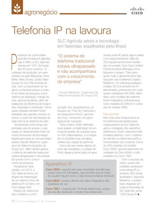 agronegócio
82 | Cisco Live Magazine | 30+ da Inovação
SLC Agrícola adota a tecnologia
em fazendas espalhadas pelo Brasil
Telefonia IP na lavoura
P
rodutora de commodities
agrícolas focada em algodão,
soja e milho, a SLC Agrícola
nasceu em 1977. Ao longo
dos 40 anos construiu 15
unidades de produção, em sete
estados do país (Maranhão, Piauí,
Bahia, Mato Grosso, Goiás, Mato
Grosso do Sul e Rio Grande do
Sul). Com o crescimento do ne-
gócio, a empresa passou a inves-
tir em áreas de pesquisa, como
sistema de adubação, manejo do
solo, épocas de plantio, além de
avaliações da eficiência de fungici-
das, inseticidas e herbicidas. Como
estas unidades também ficam
afastadas dos grandes centros ur-
banos, o custo de manutenção de
rede interna de telefonia era alto.
“As fazendas ficam longe das
principais vias de acesso, o que
exigia um deslocamento maior do
nosso fornecedor de tecnologia
legada para fazer as manutenções”,
explica Claudio Medeiros, super-
visor de Telecomunicações do
Grupo SLC. Além destes gastos,
o sistema de telefonia tradicional
estava ultrapassado e não evoluía
de acordo com o cresci-
mento da empresa.
Visualizando esse
cenário, em 2014, a
SLC Agrícola iniciou um
projeto de implantação
de um sistema Cisco de
telefonia IP na matriz, em
Porto Alegre (RS).
Depois de seleciona-
dos modelos e confi-
guração dos equipamentos, as
equipes de TI da SLC Agrícola e
da integradora InfraTI, parceira
da Cisco, montaram um plano
gradual de migração.
Para a matriz, foram definidas
duas etapas: a implantação de um
conjunto padrão de soluções para
os 200 colaboradores; e a criação
de um portfólio mais completo,
voltado aos cargos de gerência.
Cerca de seis meses depois do
início das atividades, a unidade de
Porto Alegre já tinha todos os seus
ramais sobre IP, sendo alguns deles
com videoconferência. Mais de
320 equipamentos foram instala-
dos na unidade. Dois Cisco Unified
Communications Manager enca-
beçaram o projeto. “Eles asse-
guram todo o gerenciamento das
soluções que instalamos”, explica
Medeiros. Um Gateway analógico
modelo VG 224 também foi im-
plementado, juntamente com mais
quatro roteadores ISR 2900. Além
disso, dois modelos de switches
foram integrados à infraestrutura:
nove unidades do 2960 X e outras
oito do modelo 2960.
Nas pontas
Mas toda essa infraestrutura só
foi realmente percebida pelos
colaboradores da SLC Agrícola
após a instalação dos aparelhos
telefônicos. Foram adquiridos três
modelos distintos, com o objetivo
de atender os diferentes perfis e
necessidades dos usuários. Cerca
de 260 unidades do modelo
Cisco 3905; aproximadamente 40
unidades do Cisco 8945; e três
unidades do Cisco 7861.
Com o sucesso da
matriz, outras três
unidades receberam
a tecnologia IP, su-
perando 300 ramais
atualizados. Segundo
Medeiros, o projeto
total, integrado em
todas as fazendas da
SLC Agrícola, soma
1200 ramais IP.
“O sistema de
telefonia tradicional
estava ultrapassado
e não acompanhava
com o crescimento
da empresa”
Claudio Medeiros, Supervisor de
Telecomunicações do Grupo SLC
Aparelhos IP
Cisco 3905 - suporta até duas chamadas simultâneas,
possui viva-voz full duplex, que permite que as mãos
do usuário fiquem livres, e tela monocromática dobrável
Cisco 8945 - possui câmera de vídeo integrada e alta
qualidade de voz
Cisco 7861 – suporta até 16 linhas telefônicas, possui
tela de alta resolução e teclas fixas dedicadas
AGRONEGOCIO_[SLC].indd 82 17/04/2017 12:47:43
 