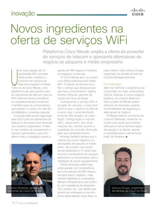 10 | Cisco Live Magazine
inovação
Novos ingredientes na
oferta de serviços WiFi
Plataforma Cisco Meraki amplia a oferta do provedor
de serviços de telecom e apresenta alternativas de
negócio ao pequeno e médio empresário
U
ma nova solução de co-
nectividade WiFi promete
revolucionar a oferta e o
consumo de serviços de
telecomunicações no Brasil.
Trata-se do Cisco Meraki, uma
plataforma que gera ganhos para
as operadoras de telecom, para os
ISPs (internet service providers),
os estabelecimentos comerciais
e também para os consumidores,
que passam a contar com alta dis-
ponibilidade e conexões seguras.
A solução está sendo negociada
pela Cisco junto às operadoras de
telecom e em breve será oferecida
aos usuários corporativos. A ideia
é criar combos de equipamento e
serviços gerenciados, para sim-
plificar tanto a instalação quanto a
gestão de WiFi seguro e hotspots
em espaços comerciais.
“O Cisco Meraki tem, na nuvem,
uma oferta poderosa para redes
WiFi. O cliente só precisa esco-
lher o serviço que deseja prover
aos seus consumidores”, explica
Antonio Ximenes, gerente de
Canais da Cisco do Brasil.
Comparando o serviço WiFi à
locação de veículos, o executivo
informa que o objetivo do Meraki
é evitar que o empreendedor
enfrente dificuldades de insta-
lação, configuração e suporte,
além, obviamente, das recla-
mações dos clientes quanto à
qualidade da conexão oferecida
pelo seu estabelecimento.
Ximenes também lembra que a
maioria dos novos negócios, ou
até aqueles de pequeno e médio
porte, não contam com profis-
sionais dedicados à TI, tendo que
recorrer a prestadores de serviços
autônomos ou terceirizados para a
instalação de novos equipamentos.
“Essas empresas estão mais
preocupadas com os benefícios
que uma solução de WiFi Seguro
vai gerar para o negócio – mais
clientes satisfeitos e conectados.
Manter a infraestrutura sob contro-
le, com estatísticas de desempe-
nho, acesso, etc., são tarefas que
podem ser entregues a uma em-
presa especializada nesta área, no
DIVULGAÇÃO
DIVULGAÇÃO
caso a telco”, indica Vinicius Gruppi,
engenheiro de vendas do time de
Cloud & Managed Services.
Contribuição
Além de melhorar a experiência do
consumidor em lojas, restaurantes,
clínicas médicas, e outros espaços
públicos, os combos desenvol-
vidos a partir do Meraki podem
oferecer às empresas usuárias
funcionalidades de segurança e
alternativas de negócio.
“O Meraki oferece uma forma de
consumo diferente, mantendo na
nuvem tudo aquilo que é neces-
sário para o funcionamento lógico
da solução e no cliente, apenas
o necessário para o cliente lucrar
mais”, diz Ximenes.
Antonio Ximenes, gerente de
parcerias da Cisco do Brasil
Vinicius Gruppi, engenheiro
de vendas da Cisco do Brasil
 