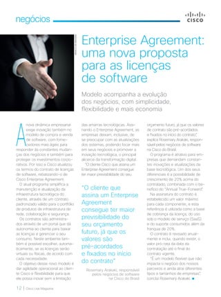 12 | Cisco Live Magazine
negócios
Enterprise Agreement:
uma nova proposta
para as licenças
de software
orçamento futuro, já que os valores
de contrato são pré-acordados
e fixados no início do contrato”,
explica Rosemary Arakaki, respon-
sável pelos negócios de software
na Cisco do Brasil.
O programa é atrativo para em-
presas que demandam constan-
tes inovações e atualizações da
base tecnológica. Um dos seus
diferenciais é a possibilidade de
crescimento de 20% acima do
contratado, combinada com o be-
nefício do “Annual True-Forward”.
Na assinatura do contrato é
estabelecido um valor máximo
para cada componente, e esta
referência é utilizada como a base
de cobrança da licença, do uso
sob o modelo de serviço (SaaS)
e do suporte consumidos além da
franquia de 20%.
O contrato é revisado anual-
mente e inclui, quando existir, o
valor pró-rata da data da
contratação até o final do
contrato vigente.
“É um modelo flexível que não
impacta o negócio dos nossos
parceiros e ainda atrai diferentes
tipos e tamanhos de empresas”,
conclui Rosemary Arakaki.
Modelo acompanha a evolução
dos negócios, com simplicidade,
flexibilidade e mais economia
A
nova dinâmica empresarial
exige inovação também no
modelo de compra e venda
de software, com forne-
cedores mais ágeis para
responder às constantes mudan-
ças dos negócios e também para
proteger os investimentos corpo-
rativos. Por isso a Cisco atualizou
os termos do contrato de licenças
de software, rebatizando-o de
Cisco Enterprise Agreement.
O atual programa simplifica a
manutenção e atualização da
infraestrutura tecnológica do
cliente, através de um contrato
padronizado válido para o portfólio
de produtos de infraestrutura de
rede, colaboração e segurança.
Os contratos são administra-
dos através de um portal que dá
autonomia ao cliente para baixar
as licenças e gerenciar o seu
consumo. Neste ambiente tam-
bém é possível escolher, automa-
ticamente, se as licenças serão
virtuais ou físicas, de acordo com
cada necessidade.
O objetivo desse novo modelo é
dar agilidade operacional ao clien-
te Cisco e flexibilidade para que
ele possa inovar sem a limitação
das amarras tecnológicas. Assi-
nando o Enterprise Agreement, as
empresas deixam, inclusive, de
se preocupar com as atualizações
dos sistemas, podendo focar mais
em seus negócios e promover a
inovação tecnológica, o principal
alicerce da transformação digital.
“O cliente Cisco que assina um
Enterprise Agreement consegue
ter maior previsibilidade do seu
“O cliente que
assina um Enterprise
Agreement
consegue ter maior
previsibilidade do
seu orçamento
futuro, já que os
valores são
pré-acordados
e fixados no início
do contrato”
Rosemary Arakaki, responsável
pelos negócios de software
na Cisco do Brasil
BANCODEIMAGEM
 