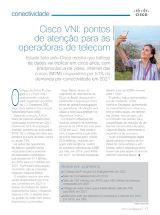 Cisco Live Magazine | 13
conectividade
O
tráfego de dados IP che-
gará 3,3 ZB em 2021,
praticamente o triplo do
saldo registrado em 2016,
de 1.2 Zettabytes (ZB),
segundo o relatório Cisco Visual
Networking Index (VNI).
Segundo o estudo, 4,6 bi-
lhões de pessoas devem estar
conectadas à internet em 2021,
totalizando 58% da população
mundial, aumento de 40% sobre
2016. Só o tráfego de vídeo res-
ponderá por 82% do total, contra
os atuais 73%.
As redes das operadoras
de telecom também serão
impactadas pela quantidade
de dispositivos conectados,
que passará de 17,1 bilhões
em 2016 para 27,1 bilhões em
2021. A principal preocupação,
no entanto, são as conexões
máquina-máquina (M2M).
O relatório aponta que eles
serão responsáveis por 51%
das conexões em 2021 e,
apesar do tráfego de dados
relativamente baixo, chegando
apenas a 5%, o desafio está
na gestão da rede com tantos
dispositivos conectados.
Estudo feito pela Cisco mostra que tráfego
de dados vai triplicar em cinco anos, com
predominância de vídeo; internet das
coisas (M2M) responderá por 51% da
demanda por conectividade em 2021
Cisco VNI: pontos
de atenção para as
operadoras de telecom
Hugo Baeta, diretor do
Segmento de Operadoras da
Cisco no Brasil, destaca prin-
cipalmente a segurança como
ponto de grande preocupação
às operadoras. “A solução será
utilizar a rede para proteger os
dispositivos”, indica.
O consumo individual dos
usuários também vai aumentar,
passando de 24GB por mês para
57GB em 2021. Nas residên-
cias, a expectativa é que salte
de 63GB mensais para 155GB.
Os brasileiros, inclusive, se-
guem esta tendência, saindo
do consumo individual de 24GB
por mês, em 2016, para 44GB
em 2021. As famílias brasileiras
Brasil em números
O tráfego de IP atingirá 5,5 Exabytes/mês em 2021
Mais de 2,4 Exabytes/mês em 2016
Salto de 135 milhões, em 2016, para 180 milhões de pessoas
conectadas em 2021
Tráfego de vídeo maior que a média global, salto de 70%
para 86% em 2021
M2M será 44% dos dispositivos conectados à internet em 2021.
Em 2016, era 28%.
FONTE: CISCO VNI
devem pular de 62GB mensais
para 119GB.
O cenário indica que provedo-
res de conteúdo, como
Netflix e Facebook, aumentarão
os investimentos em data cen-
ters e redes locais, em diferen-
tes países. Isso porque, com
o conteúdo nas pontas, há a
possibilidade de redução do de-
lay nas transmissões de vídeo,
segundo Baeta, melhorando a
experiência de consumo.
“Com a transformação digital
global gerando impacto em bi-
lhões de consumidores e em-
presas, rede e segurança serão
essenciais para apoiar o futuro da
internet”, comenta Baeta.”
BANCODEIMAGEM
 