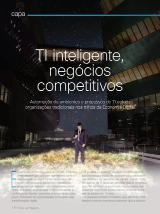 14 | Cisco Live Magazine
capa
Automação de ambientes e processos de TI coloca
organizações tradicionais nos trilhos da Economia Digital
TI inteligente,
negócios
competitivos
E
m recente estudo feito pela opinion.life, 92% dos
entrevistados concordaram que fatores como a
necessidade de novas fontes de receita, van-
tagem competitiva e excelência operacional,
empurram os negócios para a economia digital.
Neste ambiente, as empresas podem conquistar a
confiança de clientes, parceiros e funcionários, para,
assim, buscarem as oportunidades prometidas pela
transformação digital.
A jornada, no entanto, depende de uma infraestru-
tura tecnológica capaz de acompanhar a velocidade
das decisões de negócios. No mesmo estudo, 73%
dos líderes de TI disseram acreditar que as empresas
que não adotarem a automação de processos nos
próximos cinco anos correm sérios riscos de fecha-
rem as portas em 10 anos.
A pesquisa também constatou que até 2020, 94%
desses mesmos executivos esperam que a automa-
capa
14 | Cisco Live Magazine
 