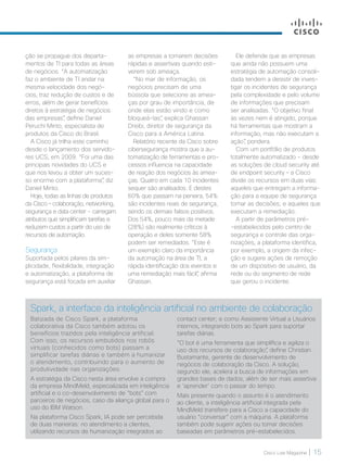 Cisco Live Magazine | 15
Ele defende que as empresas
que ainda não possuem uma
estratégia de automação consoli-
dada tendem a desistir de inves-
tigar os incidentes de segurança
pela complexidade e pelo volume
de informações que precisam
ser analisadas. “O objetivo final
às vezes nem é atingido, porque
há ferramentas que mostram a
informação, mas não executam a
ação”, pondera.
Com um portfólio de produtos
totalmente automatizado - desde
as soluções de cloud security até
de endpoint security – a Cisco
divide os recursos em duas vias:
aqueles que entregam a informa-
ção para a equipe de segurança
tomar as decisões; e aqueles que
executam a remediação.
A partir de parâmetros pré-
-estabelecidos pelo centro de
segurança e controle das orga-
nizações, a plataforma identifica,
por exemplo, a origem da infec-
ção e sugere ações de remoção
de um dispositivo de usuário, da
rede ou do segmento de rede
que gerou o incidente.
as empresas a tomarem decisões
rápidas e assertivas quando esti-
verem sob ameaça.
“No mar de informação, os
negócios precisam de uma
bússola que selecione as amea-
ças por grau de importância, de
onde elas estão vindo e como
bloqueá-las”, explica Ghassan
Dreibi, diretor de segurança da
Cisco para a América Latina.
Relatório recente da Cisco sobre
cibersegurança mostra que a au-
tomatização de ferramentas e pro-
cessos influencia na capacidade
de reação dos negócios às amea-
ças. Quatro em cada 10 incidentes
sequer são analisados. E destes
60% que passam na peneira, 54%
são incidentes reais de segurança,
sendo os demais falsos positivos.
Dos 54%, pouco mais da metade
(28%) são realmente críticos à
operação e deles somente 58%
podem ser remediados. “Este é
um exemplo claro da importância
da automação na área de TI, a
rápida identificação dos eventos e
uma remediação mais fácil”, afirma
Ghassan.
ção se propague dos departa-
mentos de TI para todas as áreas
de negócios. “A automatização
faz o ambiente de TI andar na
mesma velocidade dos negó-
cios, traz redução de custos e de
erros, além de gerar benefícios
diretos à estratégia de negócios
das empresas”, define Daniel
Peruchi Minto, especialista de
produtos da Cisco do Brasil.
A Cisco já trilha este caminho
desde o lançamento dos servido-
res UCS, em 2009. “Foi uma das
principais novidades do UCS e
que nos levou a obter um suces-
so enorme com a plataforma”, diz
Daniel Minto.
Hoje, todas as linhas de produtos
da Cisco – colaboração, networking,
segurança e data center - carregam
atributos que simplificam tarefas e
reduzem custos a partir do uso de
recursos de automação.
Segurança
Suportada pelos pilares da sim-
plicidade, flexibilidade, integração
e automatização, a plataforma de
segurança está focada em auxiliar
Spark, a interface da inteligência artificial no ambiente de colaboração
Batizada de Cisco Spark, a plataforma
colaborativa da Cisco também adotou os
benefícios trazidos pela inteligência artificial.
Com isso, os recursos embutidos nos robôs
virtuais (conhecidos como bots) passam a
simplificar tarefas diárias e também a humanizar
o atendimento, contribuindo para o aumento de
produtividade nas organizações.
A estratégia da Cisco nesta área envolve a compra
da empresa MindMeld, especializada em inteligência
artificial e o co-desenvolvimento de “bots” com
parceiros de negócios, caso da aliança global para o
uso do IBM Watson.
Na plataforma Cisco Spark, IA pode ser percebida
de duas maneiras: no atendimento a clientes,
utilizando recursos de humanização integrados ao
contact center; e como Assistente Virtual a Usuários
internos, integrando bots ao Spark para suportar
tarefas diárias.
“O bot é uma ferramenta que simplifica e agiliza o
uso dos recursos de colaboração”, define Christian
Bustamante, gerente de desenvolvimento de
negócios de colaboração da Cisco. A solução,
segundo ele, acelera a busca de informações em
grandes bases de dados, além de ser mais assertiva
e ‘aprender’ com o passar do tempo.
Mais presente quando o assunto é o atendimento
ao cliente, a inteligência artificial integrada pela
MindMeld transfere para a Cisco a capacidade do
usuário “conversar” com a máquina. A plataforma
também pode sugerir ações ou tomar decisões
baseadas em parâmetros pré-estabelecidos.
 