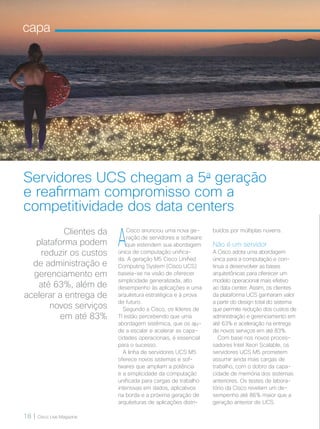 18 | Cisco Live Magazine
capa
Clientes da
plataforma podem
reduzir os custos
de administração e
gerenciamento em
até 63%, além de
acelerar a entrega de
novos serviços
em até 83%
Servidores UCS chegam a 5a
geração
e reafirmam compromisso com a
competitividade dos data centers
A
Cisco anunciou uma nova ge-
ração de servidores e software
que estendem sua abordagem
única de computação unifica-
da. A geração M5 Cisco Unified
Computing System (Cisco UCS)
baseia-se na visão de oferecer
simplicidade generalizada, alto
desempenho às aplicações e uma
arquitetura estratégica e à prova
de futuro.
Segundo a Cisco, os líderes de
TI estão percebendo que uma
abordagem sistêmica, que os aju-
de a escalar e acelerar as capa-
cidades operacionais, é essencial
para o sucesso.
A linha de servidores UCS M5
oferece novos sistemas e sof-
twares que ampliam a potência
e a simplicidade da computação
unificada para cargas de trabalho
intensivas em dados, aplicativos
na borda e a próxima geração de
arquiteturas de aplicações distri-
buídos por múltiplas nuvens.
Não é um servidor
A Cisco adota uma abordagem
única para a computação e con-
tinua a desenvolver as bases
arquitetônicas para oferecer um
modelo operacional mais efetivo
ao data center. Assim, os clientes
da plataforma UCS ganharam valor
a partir do design total do sistema
que permite redução dos custos de
administração e gerenciamento em
até 63% e aceleração na entrega
de novos serviços em até 83%.
Com base nos novos proces-
sadores Intel Xeon Scalable, os
servidores UCS M5 prometem
assumir ainda mais cargas de
trabalho, com o dobro da capa-
cidade de memória dos sistemas
anteriores. Os testes de labora-
tório da Cisco revelam um de-
sempenho até 86% maior que a
geração anterior de UCS.
 