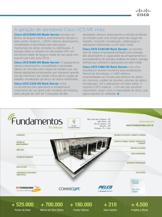 A geração de servidores Cisco UCS M5 inclui:
Cisco UCS B200 M5 Blade Server: servidor em
lâmina de largura média e extremamente útil para o
data center moderno, o B200 oferece desempenho,
versatilidade e densidade para aplicações
tradicionais de várias camadas ou distribuídas. A
solução lidera a indústria em densidade GPU em
servidores blade de largura média de uso geral com
suporte para até duas GPUs.
Cisco UCS B480 M5 Blade Server: O equipamento
oferece desempenho, versatilidade e densidade
líderes de mercado para cargas de trabalho que vão
desde aplicações empresariais que requerem grande
uso de memória e de missão crítica até as cargas de
trabalho virtualizadas de banco de dados distribuídas.
Cisco UCS C220 M5 Rack Server: entre
os servidores para aplicativos e infraestrutura
corporativa de uso geral mais versáteis da indústria,
esta solução de rack de 2 soquetes de alta
densidade oferece desempenho e eficiência líderes
da indústria para uma ampla gama de cargas de
trabalho, incluindo virtualização, colaboração e
aplicações distribuídas ou em bare metal.
Cisco UCS C240 M5 Rack Server: um servidor
rack de classe empresarial otimizado para entregar
alto desempenho e capacidade de armazenamento e
processamento de grandes análises de dados, storage
definido por software e aplicações em bare metal.
Cisco UCS C480 M5 Rack Server: com uma
arquitetura modular inovadora para atualizações
flexível de tecnologia, o C480 oferece
extensibilidade em escala para bancos de dados
em memória, análise de grandes volumes de dados,
virtualização, VDI e aplicações em bare metal. O
suporte a GPU triplicou - com até seis recursos
suportados, assim como a capacidade do disco, que
agora suporta 32 unidades.
 