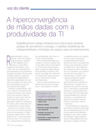 22 | Cisco Live Magazine
voz do cliente
R
esponda rápido: como a
área de TI de uma empresa
pode promover o upgrade
do ERP, digitalizar docu-
mentos e corrigir falhas
frequentes de sistemas, convi-
vendo com uma capacidade de
armazenamento e processamento
limitada? Impossível. Pois era este
o desafio imposto à equipe de
tecnologia da EagleBurgmann,
fabricante especializada em solu-
ções de vedação, que opera com
três profissionais no grupo de
tecnologia da informação.
Presente no Brasil desde 1978,
com a matriz em Campinas (SP),
a empresa mantém uma rede de
centros de serviços e filiais de
vendas em todo o país, além de
dois centros tecnológicos: um
para testes estáticos e dinâmicos
em selos a gás; e outro para tes-
tes dinâmicos em selos úmidos.
Diante de um cenário compe-
titivo e de uma economia que dá
sinais de recuperação, a Eagle-
Burgmann decidiu rever a infra-
estrutura de TI, cujos servidores
já tinham entre 7 e 10 anos de
uso e apresentavam problemas
a subsidiária aprovou, em agosto
de 2016, para uma propos-
ta apresentada pela Brascin,
parceira da Cisco e provedora de
serviços que já atendia a empre-
sa desde 2012, para implemen-
tar a plataforma hiperconvergen-
te Cisco HyperFlex, que combina
recursos de computação, ar-
mazenamento e rede em uma
camada unificada de gestão.
Para a EagleBurgmann, o
gerenciamento por software foi
determinante. O projeto foi im-
plantado entre janeiro e maio de
2017, e não tardou a apresentar
benefícios, segundo Abner Bia-
sotto, gestor de TI da fabricante.
A disponibilidade dos sistemas
aumentou e os problemas de
downtime por falhas técnicas
ficaram no passado, informa
o executivo.
“A produtividade da nossa equi-
pe aumentou”, adiciona, lembrando
que a empresa perdia de 15 a 30
minutos apenas para identificar
problemas, sem contar o tempo
de resolução. “Agora podemos
focar em disponibilizar novos ser-
viços para o negócio”, compara.
EagleBurgmann elege infraestrutura Cisco para atualizar
parque de servidores e storage, e resolver problemas de
indisponibilidade e limitação de espaço para armazenamento
A hiperconvergência
de mãos dadas com a
produtividade da TI
de escalabilidade, além dos ris-
cos de indisponibilidade.
Na busca pela atualização tec-
nológica, o primeiro requisito para
o novo data center era apresentar
um TCO (custo total de proprie-
dade na sigla em inglês) adequa-
do ao perfil da companhia, sem
ignorar a proteção do investimen-
to a longo prazo, algo que permi-
tisse o crescimento modular
da infraestrutura.
Como a política global da com-
panhia não permitia a migração
para a computação em nuvem,
Desafios da
EagleBurgmann
Adotar uma solução de
baixo TCO
Reduzir falhas
Diminuir tempo de parada
dos sistemas
Ampliar recursos de
processamento
Aumentar a capacidade de
armazenamento
 