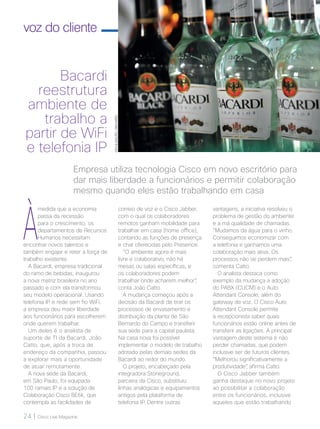 24 | Cisco Live Magazine
voz do cliente
Bacardi
reestrutura
ambiente de
trabalho a
partir de WiFi
e telefonia IP
À
medida que a economia
passa da recessão
para o crescimento, os
departamentos de Recursos
Humanos necessitam
encontrar novos talentos e
também engajar e reter a força de
trabalho existente.
A Bacardi, empresa tradicional
do ramo de bebidas, inaugurou
a nova matriz brasileira no ano
passado e com ela transformou
seu modelo operacional. Usando
telefonia IP e rede sem fio WiFi,
a empresa deu maior liberdade
aos funcionários para escolherem
onde querem trabalhar.
Um deles é o analista de
suporte de TI da Bacardi, João
Catto, que, após a troca de
endereço da companhia, passou
a explorar mais a oportunidade
de atuar remotamente.
A nova sede da Bacardi,
em São Paulo, foi equipada
100 ramais IP e a solução de
Colaboração Cisco BE6k, que
contempla as facilidades de
correio de voz e o Cisco Jabber,
com o qual os colaboradores
remotos ganham mobilidade para
trabalhar em casa (home office),
contando as funções de presença
e chat oferecidas pelo Presence.
“O ambiente agora é mais
livre e colaborativo, não há
mesas ou salas específicas, e
os colaboradores podem
trabalhar onde acharem melhor”,
conta João Catto.
A mudança começou após a
decisão da Bacardi de tirar os
processos de envasamento e
distribuição da planta de São
Bernardo do Campo e transferir
sua sede para a capital paulista.
Na casa nova foi possível
implementar o modelo de trabalho
adotado pelas demais sedes da
Bacardi ao redor do mundo.
O projeto, encabeçado pela
integradora Stoneground,
parceira da Cisco, substituiu
linhas analógicas e equipamentos
antigos pela plataforma de
telefonia IP. Dentre outras
Empresa utiliza tecnologia Cisco em novo escritório para
dar mais liberdade a funcionários e permitir colaboração
mesmo quando eles estão trabalhando em casa
vantagens, a iniciativa resolveu o
problema de gestão do ambiente
e a má qualidade de chamadas.
“Mudamos da água para o vinho.
Conseguimos economizar com
a telefonia e ganhamos uma
colaboração mais ativa. Os
processos não se perdem mais”,
comenta Catto.
O analista destaca como
exemplo da mudança a adoção
do PABX (CUCM) e o Auto
Attendant Console, além do
gateway de voz. O Cisco Auto
Attendant Console permite
à recepcionista saber quais
funcionários estão online antes de
transferir as ligações. A principal
vantagem deste sistema é não
perder chamadas, que podem
inclusive ser de futuros clientes.
“Melhorou significativamente a
produtividade”, afirma Catto.
O Cisco Jabber também
ganha destaque no novo projeto
ao possibilitar a colaboração
entre os funcionários, inclusive
aqueles que estão trabalhando
DIVULGAÇÃO/BACARDI
 