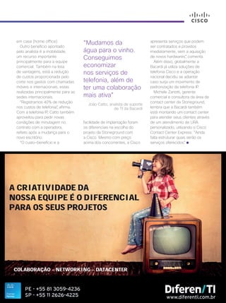 Cisco Live Magazine | 25
em casa (home office).
Outro benefício apontado
pelo analista é a mobilidade,
um recurso importante
principalmente para a equipe
comercial. Também na lista
de vantagens, está a redução
de custos proporcionada pelo
corte nos gastos com chamadas
móveis e internacionais, estas
realizadas principalmente para as
sedes internacionais.
“Registramos 40% de redução
nos custos de telefonia”, afirma.
Com a telefonia IP, Catto também
aproveitou para pedir novas
condições de minutagem no
contrato com a operadora,
refeito após a mudança para o
novo escritório.
“O custo-benefício e a
facilidade de implantação foram
os diferenciais na escolha do
projeto da Stoneground com
a Cisco. Mesmo com preço
acima dos concorrentes, a Cisco
“Mudamos da
água para o vinho.
Conseguimos
economizar
nos serviços de
telefonia, além de
ter uma colaboração
mais ativa”
João Catto, analista de suporte
de TI da Bacardi
apresenta serviços que podem
ser contratados e providos
imediatamente, sem a aquisição
de novos hardwares”, comenta.
Além disso, globalmente a
Bacardi já utiliza soluções de
telefonia Cisco e a operação
nacional decidiu se adiantar
caso surja um movimento de
padronização da telefonia IP.
Michele Zanotti, gerente
comercial e consultora da área de
contact center da Stoneground,
lembra que a Bacardi também
está montando um contact center
para atender seus clientes através
de um atendimento de URA
personalizado, utilizando o Cisco
Contact Center Express. “Ainda
falta estruturar quais serão os
serviços oferecidos”.
 