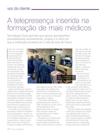 28 | Cisco Live Magazine
voz do cliente
I
nicia-se o ano letivo
do curso de medici-
na na Universidade
Estadual de Ponta
Grossa (UEPG) e
Pedro está animado.
Neste semestre co-
meçam suas primeiras
experiências dentro de
uma sala de cirurgia.
Não fisicamente, mas
através de ferramentas
de videocolaboração,
ele poderá ver como
os procedimentos
cirúrgicos devem ser
realizados em diferen-
tes tipos de operação.
Apesar de Pedro ser um perso-
nagem fictício, a história dele serve
para ilustrar a principal novidade
do Hospital Universitário da UEPG,
universidade localizada no Estado
do Paraná, que adotou os equipa-
mentos de telepresença da Cisco
para transmitir cirurgias ao vivo
para as salas de aula este ano.
A intenção com a adoção da
tecnologia é melhorar a experiên-
cia dos estudantes e reduzir cus-
tos. Conforme explica o diretor de
TI do Hospital Universitário, Luiz
Gustavo Barros, colocar muitos
alunos dentro de uma sala de
cirurgia era inviável, sendo neces-
visão do cirurgião. No
caso de uma cirurgia
por vídeo, onde uma
câmera é introduzida
no paciente através
de uma pequena in-
cisão, a fim de se ter
uma visão dos
órgãos, o vídeo tam-
bém é transmitido
via internet.
“Se for necessá-
rio apenas para
acompanhar os
procedimentos, os
alunos não precisam
mais estar dentro do
centro cirúrgico”, afirma Barros.
Ainda segundo o diretor de TI, a
tecnologia adotada para as aulas
não sofreu adaptações para o
projeto, sendo a mesma utilizada
em salas de videoconferência
padrão Cisco. Por ser móvel, o
equipamento adquirido permite a
locomoção entre as quatro salas
de cirurgia.
“As transmissões são realizadas
a cada duas semanas, em média,
e já realizamos pelo menos 12
aulas via telepresença desde ja-
neiro, quando iniciamos o projeto”,
comenta Barros. Por ser uma
iniciativa recente, o especialista
diz que ainda não é possível ter
Tecnologia Cisco permite que alunos acompanhem
procedimentos remotamente; projeto é o início do
que a instituição acredita ser a sala de aula do futuro
A telepresença inserida na
formação de mais médicos
sário dividir as turmas. Além disso,
havia gastos de hotelaria para
paramentar os estudantes com
todos os insumos requeridos pelo
local – luvas, toucas e máscaras –
para garantir a higiene.
“A principal vantagem da
telepresença para o aluno é a
visão completa da cirurgia, sem a
necessidade de ficar se
esgueirando entre os colegas
para conseguir assistir ao
procedimento por um melhor
ângulo”, diz Barros.
Ele explica que a câmera está
focada no procedimento e na
equipe médica, permitindo que
todos os alunos tenham a mesma
Aula é transmitida via
videoconferência
DIVULGAÇÃO
 