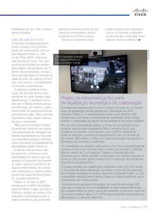 Cisco Live Magazine | 29
Projeto de telepresença fez parte
de atualização tecnológica de colaboração
A iniciativa de telepresença no centro cirúrgico fez parte de um projeto
maior de atualização das tecnologias de colaboração da UEPG.
Segundo Foltran Jr., a universidade já contava com telefonia VoIP
há seis anos, mas havia a necessidade de atualização da tecnologia
anterior e a eliminação de alguns ramais analógicos que ainda restavam.
Por ser uma universidade pública, a forma de contratação foi por
licitação, vencida pela integradora Teltec, parceira Cisco, que
emplacou um projeto como serviço, com a UEPG contratando
todas as soluções, inclusive os equipamentos, em um acordo de
60 meses. Além disso, a Teltec é a responsável pela manutenção e
operação dos sistemas contratados.
“A contratação da solução como serviço nos traz a tranqüilidade de
que ela vai funcionar durante todo o tempo de contrato”, comenta
Barros, diretor de TI do hospital. “Deixar a manutenção dos
sistemas para a Teltec também é bom para nós, porque a equipe é
enxuta e não precisa gastar tempo com a resolução de problemas
específicos da plataforma.”
O projeto completo de colaboração contratado conta com 780 ramais
e 30 pontos de videocolaboração em mesa e outros 80 em desktops.
As principais vantagens do projeto, segundo o professor Foltran Jr., são
a mobilidade adquirida pelos ramais móveis e a videoconferência, que a
universidade não contava antes.
“Já tínhamos as vantagens de redução de custo da tecnologia VoIP,
mas agora contamos com a possibilidade de fazer videoconferências
das equipes entres os campi, que ficam distantes um do outro cerca de
20 minutos”, explica Foltran Jr. A UEPG agora pretende montar salas de
telepresença no decorrer deste ano.
estatísticas de uso, mas a expec-
tativa é positiva.
Sala de aula do futuro
A iniciativa de telepresença do
centro cirúrgico foi o primeiro
passo da universidade rumo ao
que Dierone Foltran Jr., dire-
tor de TI da UEPG, chama de
sala de aula do futuro. Ele, que
acumula as funções de estrate-
gista digital e de professor de TI
dentro da universidade, vê que o
futuro da educação é conectar as
salas de aula, não apenas à inter-
net, mas entre si, compartilhando
conteúdos e experiências.
O objetivo é viabilizar a inte-
ração de diversos alunos inde-
pendente de onde estejam pela
telepresença. O professor acre-
dita que a ideia é atrativa porque
permitirá que, em eventos, haja a
transmissão de palestras/oficinas
para diversas salas. Mas, para ele,
o benefício maior estará reserva-
do para o estudante.
“Mais que economizar o tempo
do professor, daremos aos alunos
uma experiência de interação real
através da telepresença. Ele pode-
rá compartilhar dúvidas e informa-
ções e aumentar a possibilidade de
aprendizado”, explica Foltran Jr.
A sala de aula do futuro, ain-
da segundo o professor, trará
possibilidade de alunos que não
possam comparecer fisicamente
às aulas, seja por ocorrência de
alguma enfermidade, ter acesso
aos conteúdos ou mesmo partici-
parem das aulas de forma remo-
ta, via webconferência.
Foltran Jr. diz que a UEPG
estuda qual a melhor tecnologia
para formalizar o plano de ação e
colocar o projeto em prática. Por
enquanto, a estratégia é usar a
videoconferência para transmitir
palestras e eventos entre os dois
campi da universidade, ambos
localizados em Ponta Grossa.
“No futuro, queremos fazer
projetos pilotos com pequenos
cursos, já trazendo a experiên-
cia de imersão e interação entre
classes”, encerra FoltranJr.
UEPG também investiu
em videoconferência
para conectar campi
DIVULGAÇÃO
 