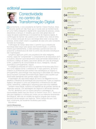 CISCO LIVE MAGAZINE É UMA PUBLICAÇÃO DA CISCO DO BRASIL
Conselho Editorial
Adriana Bueno,
Alexandre Bessa,
Daniela Dias, Fernanda Arajie,
Felipe Dreher, Isabela Polito,
Isabella Micali, Jackeline
Carvalho, Julia Funchal Tigevisk,
Junia Reis, Karen Kuba,
Laerico Albuquerque,
Monica Lau David,
Paula Silveira Temple,
Renata Barros,
Renata Marcicano,
Rodrigo Leme e Susana Byun
Revisão
Comunicação Interativa
Administração e Logística
Maria Estela de Melo Luiz
Direção de Arte
Ricardo Alves de Souza
Assistente de Arte
Josy Angélica
Tiragem
6000 exemplares
Estagiários de Marketing Cisco
Marina Lopes de Sousa
Rafael Barbosa Slepicka
Thaís Soares Nascimento
Assessoria de Imprensa
Golin
PRODUÇÃO
Comunicação Interativa Editora
Jornalista Responsável e
Diretora de Redação
Jackeline Carvalho - MTB 12456
Reportagem
João Monteiro
editorial
Recentemente, o vice-presidente do Gartner, Cassio Dreyfuss, disse
durante evento em São Paulo que o mundo está se transformando
em uma malha inteligente e digitalmente capacitada de pessoas, coisas,
dispositivos e serviços. E ressaltou que esta rede global deve ser
capaz de apoiar experiências e ecossistemas de negócios digitais. A
confirmação do Gartner não poderia vir em melhor hora. Está em linha
com a nossa convicção de que a tecnologia deve estar a serviço das
pessoas, tendo o bem-estar e a qualidade de vida como alvo constante
de todas as mudanças.
A afirmação do Cassio deixa claro o caminho que a indústria de
tecnologia deve seguir para apoiar esta transformação, e confirma,
mesmo que indiretamente, a visão acertada e pioneira da Cisco de
posicionar a infraestrutura de rede no centro das decisões estratégicas
das organizações.
Lançamos agora em junho uma arquitetura de rede inteligente,
intuitiva, capaz de “compreender” o comportamento de dispositivos (IoT)
e usuários; absorver automaticamente novas demandas (elasticidade); e
monitorar o tráfego de dados, para emitir alertas em caso de ameaças.
Enfim, a plataforma de conectividade do futuro, inteligente, robusta,
automática e principalmente, segura.
A inteligência embutida em todos os sistemas fornecidos pela Cisco
tem como objetivo tornar o ambiente de TI mais autônomo, de forma
a liberar os profissionais para tarefas mais estratégicas ao negócio e,
principalmente, para entregar mais segurança e velocidade aos clientes
que já iniciaram a jornada da transformação digital e para aqueles que
ainda estão planejando esta grande viagem disruptiva.
A reportagem de capa desta edição da Cisco Live Magazine traz em
detalhes a relevância da automação dos processos de TI para os negócios
digitais e disruptivos e como nós preparamos a infraestrutura de data
center, networking, colaboração e segurança para esta nova realidade.
Também nesta edição, trazemos as experiências de grandes clientes de
diferentes verticais, com abordagens de negócios e demandas diversas.
Por fim, alinhamos com os nossos parceiros a estratégia e as
oportunidades deste novo ano fiscal, no Partner Forum 2017. Temos um
país para digitalizar e a certeza de contar com as melhores ferramentas
tecnológicas, além de um modelo de negócio singular para nossos
parceiros de tecnologia e de negócios. Tenho certeza de que o ano
será, novamente, de excelente resultados para todos.
Boa leitura!
Laercio Albuquerque,
Presidente da Cisco do Brasil
sumário
Conectividade
no centro da
Transformação Digital
MERCADO
04Transformação Digital
Como o mercado financeiro está
lidando com isso?
08Varejo
Cisco traça o rumo para a
digitalização do setor
INOVAÇÃO
10Meraki
Plataforma conta com novas
funcionalidades
NEGÓCIOS
12Enterprise Agreement
O novo modelo de licenciamento
de software
CONECTIVIDADE
13VNI
Tráfego de dados vai impactar a
estratégia das operadoras
CAPA
14Economia Digital
A automatização dos ambientes e a
eficiência dos negócios
VOZ DO CLIENTE
20Segurança
Banco Votorantim adota ISE
para gerir WiFi
22Hiperconvergência
EagleBurgmann atualiza parque de
servidores com HyperFlex
24Ambiente de trabalho
Escritório colaborativo é novidade
na Bacardi
28Educação
Hospital usa telepresença para
transmitir cirurgias a alunos
30Colaboração
Projeto diminui custos da AACD e
reverte para atendimento
34IoT
Sabesp prepara rede para a
integração de dispositivos
40Infraestrutura
Varejista migra ERP para
hiperconvergência na busca
VOZ DO PARCEIRO
44Partner Forum 2017
Cisco convoca parceiros para
liderar a digitalização no País
46Saúde
Nexa apresenta solução para atendimento
remoto de pacientes de risco
47Integração
System ITS se especializa em Cisco
e OpenStack na nuvem
48Distribuição
Synnex adquire operações
da Westcon-Comstor
ARTIGO
50Rodrigo Leme
Disrupção digital: como transformar
ameaça em oportunidade
 