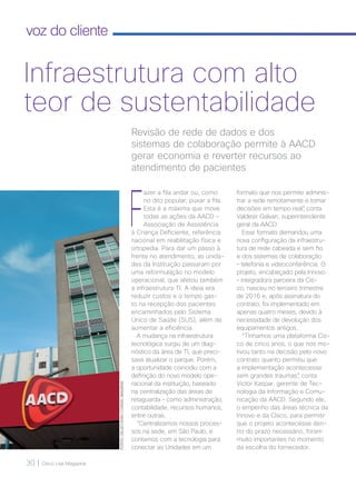 30 | Cisco Live Magazine
voz do cliente
FOTOS:CELSODONI/CORDELIMAGENS
Infraestrutura com alto
teor de sustentabilidade
F
azer a fila andar ou, como
no dito popular, puxar a fila.
Esta é a máxima que move
todas as ações da AACD –
Associação de Assistência
à Criança Deficiente, referência
nacional em reabilitação física e
ortopedia. Para dar um passo à
frente no atendimento, as unida-
des da Instituição passaram por
uma reformulação no modelo
operacional, que afetou também
a infraestrutura TI. A ideia era
reduzir custos e o tempo gas-
to na recepção dos pacientes
encaminhados pelo Sistema
Único de Saúde (SUS), além de
aumentar a eficiência.
A mudança na infraestrutura
tecnológica surgiu de um diag-
nóstico da área de TI, que preci-
sava atualizar o parque. Porém,
a oportunidade coincidiu com a
definição do novo modelo ope-
racional da instituição, baseado
na centralização das áreas de
retaguarda – como administração,
contabilidade, recursos humanos,
entre outras.
“Centralizamos nossos proces-
sos na sede, em São Paulo, e
contamos com a tecnologia para
conectar as Unidades em um
formato que nos permite adminis-
trar a rede remotamente e tomar
decisões em tempo real”, conta
Valdesir Galvan, superintendente
geral da AACD.
Esse formato demandou uma
nova configuração da infraestru-
tura de rede cabeada e sem fio
e dos sistemas de colaboração
– telefonia e videoconferência. O
projeto, encabeçado pela Innovo
– integradora parceira da Cis-
co, nasceu no terceiro trimestre
de 2016 e, após assinatura do
contrato, foi implementado em
apenas quatro meses, devido à
necessidade de devolução dos
equipamentos antigos.
“Tínhamos uma plataforma Cis-
co de cinco anos, o que nos mo-
tivou tanto na decisão pelo novo
contrato quanto permitiu que
a implementação acontecesse
sem grandes traumas”, conta
Victor Kaspar, gerente de Tec-
nologia da Informação e Comu-
nicação da AACD. Segundo ele,
o empenho das áreas técnica da
Innovo e da Cisco, para permitir
que o projeto acontecesse den-
tro do prazo necessário, foram
muito importantes no momento
da escolha do fornecedor.
Revisão de rede de dados e dos
sistemas de colaboração permite à AACD
gerar economia e reverter recursos ao
atendimento de pacientes
 