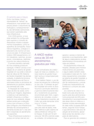 Cisco Live Magazine | 31
A AACD realiza
cerca de 30 mil
atendimentos
gratuitos por mês
O caminho para o futuro
Como cita Kaspar, havia a
necessidade de “refresh” da
infraestrutura, mas também era
preciso prever o crescimento da
Instituição e, consequentemen-
te, das demandas operacionais,
que seriam suportadas pela
nova infraestrutura.
Com 2500 pontos, a nova
rede também foi configurada
para suportar a conexão de
dispositivos móveis e equipa-
mentos hospitalares, como os
aparelhos de tomografia, resso-
nância magnética, urologia e o
laboratório de marcha (um dos
únicos do país). A infraestrutura
totaliza 2400 equipamentos, en-
tre roteadores, switches, access
points, controladoras, telefones
e pontos de videoconferência.
O primeiro benefício derivado
do novo ambiente já está em
operação. A AACD concluiu a ins-
talação de um sistema de gestão
hospitalar em sua sede e está em
fase de rollout do HIS (Sistema
de Gestão Hospitalar) nas demais
unidades. A plataforma funciona
sobre infraestrutura da Cisco e
automatiza todos os processos de
atendimento ao paciente, desde a
sua admissão até a alta.
A integração de novas tecno-
logias da área de saúde, como
exames por imagens, diagnóstico
a distância e até telemedicina,
também influenciou a configu-
ração do novo ambiente. Kaspar
destaca ainda que a instituição
contou com a Innovo e a Cisco
para configurar uma infraestrutura
alinhada não exclusivamente à
demanda da área de TI, mas tam-
bém à expansão do atendimento
aos pacientes.
“Essa infraestrutura sustenta o
acesso em tempo real aos sis-
temas centralizados de colabo-
ração de todas as unidades, e o
novo sistema de gestão hospi-
talar”, pontua o responsável pela
TIC na AACD.
Para Valdesir Galvan, o uso de
novas tecnologias faz a diferença
no dia a dia. O software de ges-
tão hospitalar tem entre os seus
recursos o prontuário eletrônico
e gerencia eletronicamente des-
de o recebimento do paciente
encaminhado pelo SUS, o agen-
damento de consultas, a evolu-
ção do tratamento e exames, até
a alta, que pode demandar entre
cinco e 10 anos.
“Todos os processos pas-
sam pela rede de dados, rede
WiFi, telefonia e pelo sistema de
videoconferência”, reforça Vic-
tor Kaspar. A rede sem fio tem
cerca de 180 APs cobrindo todas
as unidades. Um ambiente que
garante o acesso à internet de
pacientes e acompanhantes, além
de alguns colaboradores da área
administrativa e fornecedores em
visita aos prédios.
Os equipamentos móveis do
Hospital, utilizados para ministrar
medicamentos aos pacientes,
e alguns tablets também estão
conectados à rede sem fio. Com
estes equipamentos conectados
ao sistema de gestão hospitalar, a
AACD evita erros na administra-
ção de medicamentos, controla
a saída dos medicamentos da
farmácia e o consumo de cada
paciente.
Já o sistema de vídeo é uti-
lizado tanto pela área técnica
quanto pela área administrativa,
numa proporção de 65% para
treinamentos e acompanhamento
das áreas clínica e médica e o
restante na área administrativa.
As salas estão ocupadas 80% do
tempo, segundo Victor Kaspar,
o que demonstra a alta taxa de
adoção da ferramenta, apesar
desta ainda não atender a fun-
ções de telemedicina.
Para os gerentes de unidade e
Projeto estava alinhado
tanto a demanda da TI
quanto à expansão do
atendimento aos pacientes
 