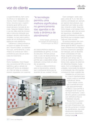 32 | Cisco Live Magazine
voz do cliente
a superintendência, bem como
na oficina e no laboratório de
marcha, foram instalados video-
fones, recursos que o superin-
tendente geral define como
essencial para a tomada de de-
cisão. Segundo Valdesir Galvan,
o uso de vídeo está tão incorpo-
rado à rotina da instituição que
qualquer decisão relacionada às
unidades, ou que exija a partici-
pação de um profissional remoto,
passa por esta plataforma.
“Utilizamos a videoconferência
inclusive na análise de resulta-
dos“, resume Galvan, ao exempli-
ficar que, semanalmente, a área
médica se conecta por video-
conferência para discutir proto-
colos de tratamento.
Satisfação
Como resultados, Victor Kaspar
cita a economia de 50% na conta
telefônica, após a adoção da
telefonia IP (entre as unidades).
Já o fato de todas as unidades
estarem equipadas com sistemas
de videoconferência duplica a
possibilidade de ganhos, na visão
do executivo. Primeiro porque
evita o custo de deslocamento de
profissionais e segundo porque
permite que o especialista esteja
dedicado o tempo todo em aten-
der ao paciente.
“Usamos a videoconferência
para os treinamentos, evitando
que o profissional tenha que se
ausentar da sua unidade”, reforça.
“A tecnologia
permitiu uma
melhora significativa
no gerenciamento
das agendas e de
toda a dinâmica de
atendimento”
Victor Kaspar, gerente de
Tecnologia da Informação e
Comunicação da AACD
Outra vantagem, neste caso
para a área de TI, é o fato de o
sistema centralizado ser operado
por apenas duas pessoas, que
respondem por todas as unida-
des, incluindo a sede. Segundo
Victor Kaspar, a tecnologia Cisco
traz embutida, além dos recursos
de segurança, a facilidade de
gestão centralizada do ambiente,
permitindo que as equipes sejam
cada vez mais enxutas.
Os pontos positivos são com-
plementados pelo superinten-
dente geral da AACD, segundo o
qual a infraestrutura tecnológica
se tornou essencial à operação
da instituição, pois as decisões
foram centralizadas em São
Paulo, exigindo comunicação
eficiente e em tempo real. “É
como se estivéssemos juntos o
tempo todo, apesar de estarmos
em diferentes Estados, muitas
vezes. Com a interligação das
unidades, transmissão de dados e
a centralização das informações,
conseguimos fazer a gestão das
unidades de um único pon-
to, o que é importante para
reduzir custos e aumentar
a eficiência”, afirma.
Victor Kaspar conclui
que a estrada da inova-
ção está pavimentada
na AACD, o que permite à
instituição focar no que há
de mais importante: o aten-
dimento gratuito a pacientes
com deficiência física e
mobilidade reduzida.
“Nosso foco é o pacien-
te e a economia gerada
por esta infraestrutura nos
permite aumentar o número
de atendimentos, que está
diretamente relacionado
aos recursos disponíveis”,
finaliza Kaspar.
AACD conseguiu reduzir em
50% a conta de telefone após
adotar a telefonia IP
 
