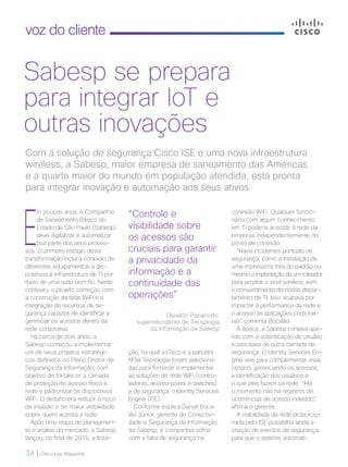 34 | Cisco Live Magazine
voz do cliente
E
m poucos anos, a Companhia
de Saneamento Básico do
Estado de São Paulo (Sabesp)
deve digitalizar e automatizar
boa parte dos seus proces-
sos. O primeiro estágio desta
transformação inclui a conexão de
diferentes equipamentos e dis-
positivos à infraestrutura de TI por
meio de uma rede sem fio. Neste
contexto, o projeto começou com
a construção da rede WiFi e a
integração de recursos de se-
gurança capazes de identificar e
gerenciar os acessos dentro da
rede corporativa.
Há cerca de dois anos, a
Sabesp começou a implementar
um de seus projetos estratégi-
cos definidos no Plano Diretor de
Segurança da Informação, com
objetivo de fortalecer a camada
de proteção de acesso físico à
rede e padronizar os dispositivos
WiFi. O desafio era reduzir o risco
de invasão e ter maior visibilidade
sobre quem acessa a rede.
Após uma etapa de planejamen-
to e análise do mercado, a Sabesp
lançou, no final de 2015, a licita-
conexão WiFi. Qualquer funcio-
nário com algum conhecimento
em TI poderia acessar à rede da
empresa independentemente do
ponto de conexão.
“Havia incidentes pontuais de
segurança, como a instalação de
uma impressora fora do padrão ou
mesmo a implantação de um roteador
para ampliar o sinal wireless sem
o consentimento do nosso depar-
tamento de TI. Isso acabava por
impactar a performance da rede e
o acesso às aplicações corporati-
vas”, comenta Bocalão.
À época, a Sabesp contava ape-
nas com a autenticação de usuário
e precisava de outra camada de
segurança. O Identity Services En-
gine veio para complementar esse
cenário, gerenciando os acessos,
a identificação dos usuários e
o que eles fazem na rede. “Até
o momento não há registros de
ocorrências de acesso indevido”,
afirma o gerente.
A visibilidade da rede proporcio-
nada pelo ISE possibilita ainda a
criação de eventos de segurança,
para que o sistema automati-
Com a solução de segurança Cisco ISE e uma nova infraestrutura
wireless, a Sabesp, maior empresa de saneamento das Américas
e a quarta maior do mundo em população atendida, está pronta
para integrar inovação e automação aos seus ativos
Sabesp se prepara
para integrar IoT e
outras inovações
“Controle e
visibilidade sobre
os acessos são
cruciais para garantir
a privacidade da
informação e a
continuidade das
operações”
Osvaldo Pazianotto,
superintendente de Tecnologia
da Informação da Sabesp
ção, na qual a Cisco e a parceira
MTel Tecnologia foram seleciona-
das para fornecer e implementar
as soluções de rede WiFi (contro-
ladoras, access points e switches)
e de segurança, o Identity Services
Engine (ISE).
Conforme explica Daniel Boca-
lão Júnior, gerente de Conectivi-
dade e Segurança da Informação
da Sabesp, a companhia sofria
com a falta de segurança na
 