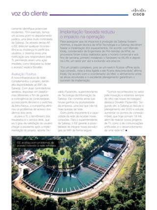 36 | Cisco Live Magazine
voz do cliente
camente identifique potenciais
incidentes. “Por exemplo, temos
um access point no departamento
jurídico, uma área muito controlada
da Sabesp. Se através desse AP
o ISE detectar qualquer inconsis-
tência ou mudança no perfil dos
usuários, o sistema envia uma
notificação aos responsáveis pela
TI, permitindo assim uma ação
imediata, como bloquear ou isolar
o acesso”, explica Bocalão.
Avaliação Positiva
A nova infraestrutura de rede
complementou o projeto, dando
alta disponibilidade ao WiFi da
Sabesp. Com duas controladoras
wireless, dispostas em platafor-
mas diferentes a fim de garantir
a contingência da conectividade,
access points Aironet e o switches
da linha Nexus, a companhia elimi-
nou os problemas de acesso dos
últimos dois anos.
Já para a TI, o termômetro dos
resultados é o service desk, que
viu o grau de satisfação do usuário
chegar a excelente após a imple-
mentação do projeto, aponta Os-
Implantação faseada reduziu
o impacto na operação
Para assegurar que os impactos à produção da Sabesp fossem
mínimos, a equipe técnica da MTel Tecnologia e a Sabesp decidiram
fasear a implantação dos equipamentos. De acordo com Marcelo
Kiraly, coordenador de Engenharia de Pré-Vendas da MTel, os
processos foram todos realizados após o horário comercial e aos
fins de semana, primeiro instalando o hardware na WLAN e depois
na LAN, um setor por vez e evoluindo aos poucos.
“Foi um projeto complexo, pois se um switch ficasse offline após
sua conexão, toda a área ligada a ele ficaria desconectada”, afirma
Kiraly. De acordo com o coordenador da Mtel, o alinhamento entre
as áreas envolvidas e o excelente planejamento garantiram o
sucesso da implantação.
valdo Pazianotto, superintendente
de Tecnologia da Informação da
Sabesp. Ele comenta ainda que
houve ganhos na produtividade
da empresa, uma vez que não há
mais quedas de rede.
Outro ponto importante é a capa-
cidade da rede de receber novas
conexões. Para o superintendente
da Sabesp, o ISE garante a possi-
bilidade de integrar novas tecnolo-
gias ao WiFi de forma segura.
“Somos reconhecidos no setor
pela inovação e estamos sempre
de olho nas novas tecnologias”,
destaca Osvaldo Pazianotto. Se-
gundo ele, a Sabesp já discute o
planejamento até 2020 e estuda
aumentar os pontos de conexão
móvel, que hoje somam 18 mil,
além de realizar novos projetos
de TI, como o de comunicações
unificadas e o desenvolvimento
de uma rede IoT.
DIVULGAÇÃO
ISE acabou com problemas de
acesso indevido à rede wireless.
 