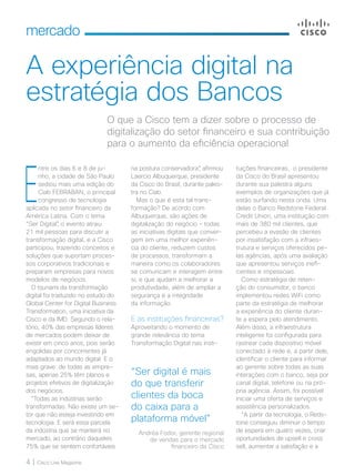 4 | Cisco Live Magazine
mercado
A experiência digital na
estratégia dos Bancos
tuições financeiras, o presidente
da Cisco do Brasil apresentou
durante sua palestra alguns
exemplos de organizações que já
estão surfando nesta onda. Uma
delas o Banco Redstone Federal
Credit Union, uma instituição com
mais de 380 mil clientes, que
percebeu a evasão de clientes
por insatisfação com a infraes-
trutura e serviços oferecidos pe-
las agências, após uma avaliação
que apresentou serviços inefi-
cientes e impessoais.
Como estratégia de reten-
ção do consumidor, o banco
implementou redes WiFi como
parte da estratégia de melhorar
a experiência do cliente duran-
te a espera pelo atendimento.
Além disso, a infraestrutura
inteligente foi configurada para
rastrear cada dispositivo móvel
conectado à rede e, a partir dele,
identificar o cliente para informar
ao gerente sobre todas as suas
interações com o banco, seja por
canal digital, telefone ou na pró-
pria agência. Assim, foi possível
iniciar uma oferta de serviços e
assistência personalizados.
“A partir da tecnologia, o Reds-
tone conseguiu diminuir o tempo
de espera em quatro vezes, criar
oportunidades de upsell e cross
sell, aumentar a satisfação e a
O que a Cisco tem a dizer sobre o processo de
digitalização do setor financeiro e sua contribuição
para o aumento da eficiência operacional
na postura conservadora”, afirmou
Laercio Albuquerque, presidente
da Cisco do Brasil, durante pales-
tra no Ciab.
Mas o que é esta tal trans-
formação? De acordo com
Albuquerque, são ações de
digitalização do negócio - todas
as iniciativas digitais que conver-
gem em uma melhor experiên-
cia do cliente, reduzem custos
de processos, transformam a
maneira como os colaboradores
se comunicam e interagem entre
si, e que ajudam a melhorar a
produtividade, além de ampliar a
segurança e a integridade
da informação.
E as instituições financeiras?
Aproveitando o momento de
grande relevância do tema
Transformação Digital nas insti-
E
ntre os dias 6 e 8 de ju-
nho, a cidade de São Paulo
sediou mais uma edição do
Ciab FEBRABAN, o principal
congresso de tecnologia
aplicada no setor financeiro da
América Latina. Com o tema
“Ser Digital”, o evento atraiu
21 mil pessoas para discutir a
transformação digital, e a Cisco
participou, trazendo conceitos e
soluções que suportam proces-
sos corporativos tradicionais e
preparam empresas para novos
modelos de negócios.
O tsunami da transformação
digital foi traduzido no estudo do
Global Center for Digital Business
Transformation, uma iniciativa da
Cisco e da IMD. Segundo o rela-
tório, 40% das empresas líderes
de mercados podem deixar de
existir em cinco anos, pois serão
engolidas por concorrentes já
adaptados ao mundo digital. E o
mais grave: de todas as empre-
sas, apenas 25% têm planos e
projetos efetivos de digitalização
dos negócios.
“Todas as indústrias serão
transformadas. Não existe um se-
tor que não esteja investindo em
tecnologia. E será essa parcela
da indústria que se manterá no
mercado, ao contrário daqueles
75% que se sentem confortáveis
“Ser digital é mais
do que transferir
clientes da boca
do caixa para a
plataforma móvel”
Andréa Fodor, gerente regional
de vendas para o mercado
financeiro da Cisco
 