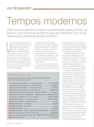44 | Cisco Live Magazine
voz do parceiro
Cisco convoca parceiros a liderar a transformação digital no Brasil; “já
fizemos muito, mas ainda há 90% do país para digitalizar”, diz Laercio
Albuquerque, presidente da Cisco do Brasil
Tempos modernos
U
m país a ser digitalizado. Foi
com esta frase que Laercio
Albuquerque, presidente
da Cisco do Brasil, suma-
rizou as oportunidades da
companhia e seus parceiros no
mercado no nacional. Internet
das coisas e outras tecnologias
que convergem na transformação
digital foram repassadas no final
de junho a mais de 700 profissio-
nais presentes ao Partner Forum
2017, em São Paulo.
Destaques do ano
No Cisco Partner Forum, a Cisco premiou os 16 parceiros
de melhor desempenho do ano
1) Collaboration Excellence – Premier Partner:....................A. TELECOM
2) Collaboration Excellence – Select Partner:..................................Go2Next
3) Data Center Excellence – Premier Partner: ..................................VORTEX
4) Data Center Excellence – Select Partner:.................................NEREIDAS
5) Enterprise Network Excellence – Premier Partner: ...............PLANUS
6) Enterprise Network Excellence – Select Partner: ...DIGITAL WORK
7) Security Excellence – Premier Partner:...............................MICROWARE
8) Meraki Excellence – Premier Partner:................................THINK DIGITAL
9) Meraki Excellence – Select Partner:......................................................Oonder
10) Regional Award – São Paulo:........................................................................ADDED
11) Regional Award – Sudeste:.................................................................................NEXA
12) Regional Award – Sul:.........................................................................................INFRATI
13) Regional Award – Centro-Oeste, Norte & Nordeste:....... DIFERENTI
14) Solution Innovation Partner of the Year:.........................................ONEGRID
15) Cisco Services Partner of the Year:...N&DC SYTEMS INTEGRATOR
16) Partner of the Year:...................................................................................A. TELECOM
Na ocasião, Marcelo Ehalt,
diretor de canais, fez um balanço
do desempenho da companhia
no último ano fiscal, concluindo
que, apesar da crise político-
econômica enfrentada pelo País,
os resultados são positivos. “Isso
nos mostra o grande potencial
de crescimento que temos pela
frente”, definiu.
O momento, segundo Ehalt, é
de aproveitar as inovações dispo-
nibilizadas pela Cisco em torno da
transformação digital e trabalhar
junto dos clientes para identificar
novas oportunidades de negócios
que eles podem explorar a partir
da aplicação da tecnologia.
O portfólio completo de infra-
estrutura, colaboração e com-
putação, todos suportados pelas
soluções de segurança, atende,
segundo os executivos, à grande
maioria das demandas de ne-
gócios, independentemente do
tamanho ou foco da organização.
Ghassan Dreibi, diretor de
segurança da Cisco para a Amé-
rica Latina, abriu a sua palestra
alertando que, naquele momento,
estava em curso mais um cibe-
rataque global de ransomware, e
disse que as ameaças tendem a
ser cada vez mais abrangentes
e nocivas. “Temos que apoiar
nossos clientes nas suas políti-
cas de segurança e no uso das
ferramentas mais adequadas. A
saída está nas redes inteligentes,
que são capazes de monitorar o
comportamento dos usuários e
identificar invasões”, recomendou.
Os executivos também re-
passaram com os profissionais
presentes ao Cisco Partner Forum
2017 as diversas iniciativas que a
fabricante oferece para o desen-
volvimento de novas soluções e
as alternativas de negócio.
O Centro de Inovação do Rio de
 