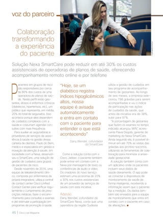 46 | Cisco Live Magazine
P
acientes em grupos de risco
são responsáveis por cerca
de 80% dos custos de uma
operadora de planos de saú-
de. Neste perfil estão ges-
tantes, idosos e enfermos crônicos
(diabéticos, hipertensos, etc), um
público que representa, em média,
20% do total de segurados. Isso
acontece porque eles dependem
de cuidados complexos com a
saúde e costumam agendar con-
sultas com mais frequência.
Para auxiliar as seguradoras e
provedores de serviços de assis-
tência à saúde na gestão dessa
carteira de clientes, Paulo do Bem,
médico e especialista em gestão e
inovação da atenção à saúde, em
sociedade com a Nexa, desenvol-
veu o SmartCare, uma solução de
gestão de cuidados para grupos
de pacientes de risco.
Desde novembro de 2016, uma
equipe de teleatendimento clíni-
co, composta por enfermeiros da
própria integradora, utiliza a central
de contact center Cisco Unified
Contact Center para verificar regu-
larmente o cumprimento de pres-
crições médicas, fazer o encami-
nhamento para consultas e exames
e até estimular a participação em
programas de promoção à saúde.
utiliza a gestão de cuidados em
seu programa de acompanha-
mento de gestantes. Ao longo
de seis meses, a empresa sele-
cionou 798 grávidas para serem
acompanhadas e viu o índice
de participação nas ações
de cuidados da saúde, que
antes da iniciativa era de 38%,
subir para 97%.
“A porcentagem de gestantes
que fazem os exames no tempo
indicado alcançou 98%”, acres-
centa Flavia Degobi, gerente de
marketing do Nexa SmartCare.
Ainda segundo ela, é possível di-
minuir em até 70% as visitas das
grávidas aos prontos-socorros,
utilizando as ferramentas de cola-
boração para minimizar a ansie-
dade gestacional.
A solução também conta com
um aplicativo onde os pacientes
incluem seus dados de
saúde diariamente. O app pode
se conectar a dispositivos de
monitoramento da saúde de
forma inteligente, recebendo a
informação assim que o paciente
faz a medição. Os dados tam-
bém são enviados para a equipe
de monitoramento que entra em
contato com o paciente em caso
de alterações.
Solução Nexa SmartCare pode reduzir em até 30% os custos
assistenciais de operadoras de planos de saúde, oferecendo
acompanhamento remoto online e por telefone
Colaboração
transformando
a experiência
do paciente
Como a solução conta com o
Cisco Jabber, o paciente também
pode entrar em contato com a
Nexa por mensagens de texto ou
conferências de áudio e vídeo.
Os criadores do novo serviço
estimam uma economia de 20%
a 30% nos custos assistenciais
de um provedor de serviços de
saúde com esta iniciativa.
Adesão
Dany Wendel, cofundador do
SmartCare Nexa, conta que uma
operadora da região Sudeste
“Hoje, se um
diabético registra
índices hipoglicêmicos
altos, nossa
equipe é avisada
automaticamente
e entra em contato
com o paciente para
entender o que está
acontecendo”
voz do parceiro
Dany Wendel, cofundador
do SmartCare
YURIBARICHIVICH
 