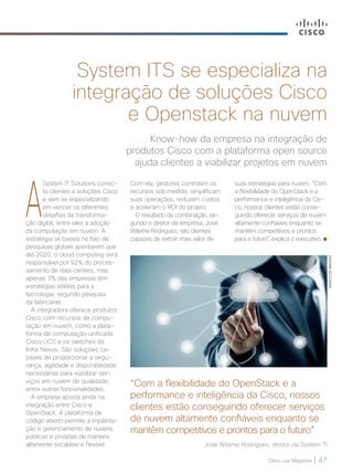 Cisco Live Magazine | 47
Know-how da empresa na integração de
produtos Cisco com a plataforma open source
ajuda clientes a viabilizar projetos em nuvem
System ITS se especializa na
integração de soluções Cisco
e Openstack na nuvem
A
System IT Solutions conec-
ta clientes a soluções Cisco
e vem se especializando
em vencer os diferentes
desafios da transforma-
ção digital, entre eles a adoção
da computação em nuvem. A
estratégia se baseia no fato de
pesquisas globais apontarem que
até 2020, o cloud computing será
responsável por 92% do proces-
samento de data centers, mas
apenas 3% das empresas têm
estratégias sólidas para a
tecnologia, segundo pesquisa
da fabricante.
A integradora oferece produtos
Cisco com recursos de compu-
tação em nuvem, como a plata-
forma de computação unificada
Cisco UCS e os switches da
linha Nexus. São soluções ca-
pazes de proporcionar a segu-
rança, agilidade e disponibilidade
necessárias para viabilizar ser-
viços em nuvem de qualidade,
entre outras funcionalidades.
A empresa aposta ainda na
integração entre Cisco e
OpenStack. A plataforma de
código aberto permite a implanta-
ção e gerenciamento de nuvens
públicas e privadas de maneira
altamente escalável e flexível.
Com ela, gestores controlam os
recursos sob medida, simplificam
suas operações, reduzem custos
e aceleram o ROI do projeto.
O resultado da combinação, se-
gundo o diretor da empresa, José
Wilame Rodrigues, são clientes
capazes de extrair mais valor de
“Com a flexibilidade do OpenStack e a
performance e inteligência da Cisco, nossos
clientes estão conseguindo oferecer serviços
de nuvem altamente confiáveis enquanto se
mantêm competitivos e prontos para o futuro”
José Wilame Rodrigues, diretor da System TI
suas estratégias para nuvem. “Com
a flexibilidade do OpenStack e a
performance e inteligência da Cis-
co, nossos clientes estão conse-
guindo oferecer serviços de nuvem
altamente confiáveis enquanto se
mantêm competitivos e prontos
para o futuro”, explica o executivo.
BANCODEIMAGEM
 