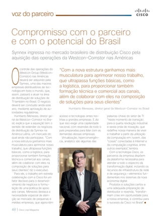 48 | Cisco Live Magazine
voz do parceiro
Synnex ingressa no mercado brasileiro de distribuição Cisco pela
aquisição das operações da Westcon-Comstor nas Américas
Compromisso com o parceiro
e com o potencial do Brasil
O
controle das operações do
Westcon Group (Westcon-
Comstor) nas Américas
deverá ser adquirido pela
Synnex, uma das maiores
empresas distribuidoras de tec-
nologia em todo o mundo, que,
assim, passará a atuar na área
de distribuição de soluções de
TI também no Brasil. O negócio
deverá ser concluído ainda este
ano, mediante aprovação de au-
toridades regulatórias.
Humberto Menezes, diretor ge-
ral da Westcon-Comstor no Bra-
sil, explica que a aquisição tem o
sentido de estender os negócios
de distribuição da Synnex na
América Latina, um mercado do
qual ainda não participava. “Com
a nova estrutura ganhamos mais
musculatura para aprimorar nosso
trabalho, que ultrapassa funções
básicas, como a logística, para
proporcionar também formação
técnica e comercial aos canais,
além de colaborar com eles na
composição de soluções para
seus clientes”, diz o executivo.
Para ele, o trabalho em estreita
colaboração com a Cisco foi um
fator decisivo para o desenvol-
vimento de negócios e formu-
lação de uma política de apoio
aos canais. Menezes destaca a
necessidade especial de aten-
ção ao mercado de pequenas e
médias empresas, que agora têm
acesso a tecnologias antes res-
tritas a grandes empresas. E diz
que isso exige uma capilaridade
nacional, com revendas de todo o
país preparadas para lidar com as
demandas dessas empresas.
Virtualização, hiperconvergên-
cia, analytics são algumas das
“Com a nova estrutura ganhamos mais
musculatura para aprimorar nosso trabalho,
que ultrapassa funções básicas, como
a logística, para proporcionar também
formação técnica e comercial aos canais,
além de colaborar com eles na composição
de soluções para seus clientes”
Humberto Menezes, diretor geral da Westcon-Comstor no Brasil
palavras-chave do setor de TI
“neste momento de transição
para a quarta revolução industrial
e sexta onda de inovação, que
redefine nossa maneira de viver
e trabalhar a partir da utilização
da computação em nuvem, das
“coisas” conectadas à Internet e
da computação cognitiva, entre
outros exemplos”, lembra.
Com a tecnologia Cisco, os
parceiros da empresa dispõem
da plataforma necessária para
atender a todo o espectro da
transformação digital, incluindo os
recursos de infraestrutura de rede
e de segurança – elementos fun-
damentais nos sistemas da nova
economia digital.
Produtos e soluções certos e
uma adequada preparação de
distribuidor e revenda, “transfor-
mam crise em oportunidade para
a nossa empresa, e contribui para
o sucesso da Cisco no Brasil”.
WESTCON-COMSTORNOBRASIL
 