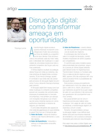 artigo
50 | Cisco Live Magazine
A
transformação digital acontece
quando empresas incorporam a tec-
nologia para mudar seus processos,
sua força de trabalho ou a experiên-
cia de seus clientes. Este processo
coloca uma pressão cada vez maior nelas,
pois a velocidade das mudanças e a capa-
cidade de uma destas revolucionar todo o
ambiente competitivo são forças cada vez
mais poderosas.
O Vórtex Digital é resultado da avaliação
destas forças em todas as indústrias, das
mais próximas do digital (mídia e entrete-
nimento, TI) às menos (energia, saúde).
A conclusão é que todas elas vão passar
pelo processo de disrupção digital nos pró-
ximos 5 anos, deixando diversas empresas
pelo caminho.
A disrupção digital abre espaço para que
estas mudanças no ambiente competitivo
possam ser causadas não somente pelas
empresas já estabelecidas no mercado
(incumbentes), mas também por startups
com inovações disruptivas e por empre-
sas de outras indústrias (pense em carros
autônomos impactando a indústria de
seguros, por exemplo).
E como estes disruptores são capazes de
criar ondas tão gigantescas em suas indústrias
e outras? Com foco em 3 formas de valor:
1. Valor de Custo – reduzindo drastica-
mente ou até mesmo eliminando o custo
das opções.
2. Valor de Experiência – reduzindo o
esforço e complexidade na escolha,
compra e uso.
3. Valor de Plataforma – criando efeitos
de rede que permitem aumentos drásti-
cos de escala dos negócios.
A combinação das três formas de
valor é o coração da disrupção, criando
modelos impossíveis de serem copiados
por competidores.
O caminho para estes modelos passa
pela proatividade das empresas: segun-
do o estudo do Vórtex Digital realizado
pelo Global Center for Digital Business
Transformation (instituto co-fundado pela
Cisco e pela escola de negócios suiça
IMD), apenas 25% das empresas têm uma
postura proativa frente à possibilidade de
disrupção digital.
Esta postura começa principalmente
por redirecionar o foco da cadeia de valor
para o valor em si. Assim, ela prioriza o
que realmente vai permití-la ocupar vagas
de valor em sua indústria e não estruturas
que geralmente não acompanham este
novo cenário.
Isto passa também por ter uma in-
fraestrutura pronta para realizar estas
mudanças: com vagas de valor em todas
as indústrias, a transformação digital é um
imperativo comum a todas.
Portanto, há oportunidade e ameça
na disrupção digital; o que definirá qual
destes será para sua empresa depende
de entendê-la, e ter a postura e estrutura
necessária para executar essa disrupção.
Para saber mais sobre o Vórtex Digital, aces-
se http://www.cisco.com.br/digitalvortex
*Rodrigo Leme
EDIVALDORODRIGUES
Disrupção digital:
como transformar
ameaça em
oportunidade
*Rodrigo Leme,
Subject Matter Expert de
Transformação Digital
 