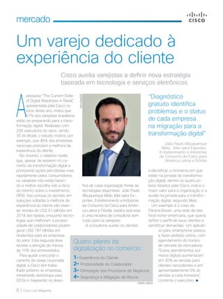 8 | Cisco Live Magazine
mercado
Um varejo dedicado à
experiência do cliente
a identificar o momento em que
estão na jornada da transforma-
ção digital, dentre os quatro pi-
lares listados pela Cisco, indica o
maior valor para a organização e a
auxilia na jornada para a transfor-
mação digital, segundo Melo.
Um exemplo é o caso da
Panera Bread, uma rede de fast
food norte-americana, que queria
definir o perfil de seus clientes e
identificar demandas. Um aplicati-
vo para smartphone passou
a fazer pedidos online, com
agendamento do horário
de retirada da mercadoria.
“Esses atendimentos por
meios digitais aumentaram
em 30% as vendas para
clientes reincidentes e em
aproximadamente 5% as
vendas a cada trimestre”,
comenta o executivo.
Cisco auxilia varejistas a definir nova estratégia
baseada em tecnologia e serviços eletrônicos
A
pesquisa “The Current State
of Digital Readiness in Retail”,
apresentada pela Cisco no
início deste ano, indica que
67% dos varejistas brasileiros
estão se preparando para a trans-
formação digital. Realizado com
200 executivos do setor, sendo
30 do Brasil, o estudo mostra, por
exemplo, que 46% das empresas
nacionais priorizam a melhora da
experiência do cliente.
No entanto, o relatório revela
que, apesar de estarem no ca-
minho da transformação digital e
priorizando ações percebidas mais
rapidamente pelos consumidores,
os varejistas não estão fazen-
do a melhor escolha sob a ótica
do retorno sobre o investimento
(ROI). Isso porque os aportes em
soluções voltadas à melhoria da
experiência do cliente vão rever-
ter receita de US$ 91 bilhões em
2018 aos lojistas, enquanto tecno-
logias que melhoram a produti-
vidade de colaboradores podem
gerar US$ 187 bilhões em
dividendos para as empresas
do setor. Esta segunda área
recebe a atenção de menos
de 10% dos entrevistados.
Para ajudar a encurtar o
caminho do varejo na jornada
digital, a Cisco tem traba-
lhado próximo às empresas,
ministrando workshops para
CEOs e mapeando os desa-
Quatro pilares da
digitalização no comércio:
1– Experiência do Cliente
2– Produtividade do Colaborador
3– Otimização dos Processos de Negócios
4– Segurança e Mitigação de Riscos
“Diagnóstico
gratuito identifica
problemas e o status
de cada empresa
na migração para a
transformação digital”
João Paulo Albuquerque
Melo, líder para Esportes,
Entretenimento e Indústrias
de Consumo da Cisco para
América Latina e Flórida
FONTE: CISCO
fios de cada organização frente às
tecnologias disponíveis. João Paulo
Albuquerque Melo, líder para Es-
portes, Entretenimento e Indústrias
de Consumo da Cisco para Améri-
ca Latina e Flórida, explica que esta
é uma iniciativa de consultoria sem
custo para os varejistas.
A consultoria auxilia os clientes
DIVULGAÇÃO
 