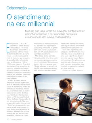 10 | Cisco Live Magazine
Colaboração
O atendimento
na era millennial
mento. Mas sempre será neces-
sário algum humano para realizar
as tarefas mais complexas”, diz.
Outro fator importante para
adequar o atendimento aos requi-
sitos dos novos consumidores é
criar boas experiências de aten-
dimento, seja por canais digitais
ou tradicionais. Os aplicativos, por
exemplo, além de serem amigá-
veis, precisam ser intuitivos para
que haja uma verdadeira adoção
por seus usuários.
Em bancos digitais, segundo
Mais do que uma forma de inovação, contact center
omnichannel passa a ser crucial na conquista
e manutenção dos novos consumidores
E
ntre os dias 12 e 13 de
setembro, a cidade de São
Paulo sediou a 15a
edição
da Conarec, principal feira e
congresso sobre o merca-
do de Contact Center. O evento
trouxe como tema a nova dinâ-
mica de consumo que os jovens
da geração millennial, nascida
entre as décadas de 1980 e
1990, estão trazendo. O cenário
vem recheado de um padrão de
consumo baseado na mobilida-
de, conectividade e digitalização,
conceitos que pedem uma remo-
delação dos negócios tradicionais
para atender à exigência dos
consumidores.
A maior mudança está na
adoção de recursos digitais para
atrair os millennials, criando novos
canais de atendimento. Frutos da
evolução da inteligência artificial
(IA), os chatbots estão na essên-
cia do contact center do futuro,
segundo Vladimir Batista, espe-
cialista em Vendas para Contact
Center da Cisco. Esta geração, diz
ele, “acredita que não falar com
ninguém é o melhor dos mundos”.
Outro fator importante é a eco-
nomia gerada pela nova tecno-
logia. Assim como a Unidade de
Resposta Audível (URA), aquele
sistema que nos atende quan-
do ligamos para um call center,
revolucionou o mercado nos anos
90, o chatbot é a esperança do
outsourcing para cortar os gastos
com custo humano, que respon-
dem por 70% dos custos de uma
central de atendimento.
Mas Batista afirma: o chatbot
não vai substituir o humano. Assim
como existem pessoas que prefe-
rem o meio virtual, há aqueles que
querem falar com pessoas reais.
“O robô vai seguir a mesma linha
da URA, para resolver problemas
mais simples no primeiro atendi-
DIVULGAÇÃO
COLABORACAO_[ContactCenter].indd 10 21/10/2017 19:07:43
 