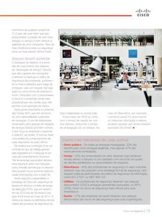 Cisco Live Magazine | 15
BRIANDOMINE
volvimento de qualquer projeto de
TI. O que não quer dizer que isso
possa atrasar a criação de uma nova
solução ou serviço e nem diminuir a
agilidade de uma companhia. “Isso dá
mais eficiência à rede e a segurança
torna-se mais efetiva”, afirma Dreibi.
Ataques devem aumentar
O destaque do relatório é a previ-
são de crescimento dos ataques
de “destruição de serviço” (DeoS),
que são capazes de criptografar
e eliminar os backups e redes de
segurança das empresas, justamen-
te os meios utilizados para reagir às
ameaças, caso um resgate não seja
pago ou como forma de ciberterro-
rismo. Parecidos com o ransomware,
o DeoS é considerado ainda mais
prejudicial que seu similar, pois não
permite a recuperação de dados.
Outro ponto importante é a Internet
das Coisas (IoT), que tem se torna-
do uma vulnerabilidade explorada
em ameaças. O uso de dispositivos
conectados para ataques de negação
de serviços (DeoS) já é bem comum,
o que força as empresas a repensar
a rede IoT, diz Dreibi. “É preciso fazer
uma análise do comportamento de
cada dispositivo na rede”, afirma.
Ele explica que a intenção é ter um
controle do tipo de tráfego gerado
pelo dispositivo IoT e bloqueá-lo em
caso de comportamento incomum.
“Há ferramentas que podem eliminar
essa brecha e, junto com soluções
como firewall, permitir que os disposi-
tivos possam trocar somente determi-
nadas informações com a rede”, diz.
Ainda segundo o especialista, a
estratégia da Cisco em segurança se
baseia em diminuir a média de tempo
de detecção (TTD), que em novem-
bro de 2015 era de 39 horas e caiu
para 3h24 horas em maio de 2017. A
métrica se baseia na telemetria remota
obtida dos produtos de segurança da
Dados mais relevantes de cada vertical:
• Setor público – De todas as ameaças investigadas, 32% são
identificadas como ameaças legítimas, mas apenas 47% são
eventualmente remediadas;
• Varejo – 32% dos entrevistados do setor disseram que perderam
receita devido a ataques no ano passado com cerca de um quarto
de clientes perdedores ou oportunidades de negócios;
• Manufatura – 40% dos profissionais de segurança no setor industrial
disseram que não possuem uma estratégia formal de segurança, nem
seguem práticas padronizadas de política de segurança da informação,
como ISO 27001 ou NIST 800-53;
• Utilities – Os profissionais de segurança disseram que ataques
direcionados (42%) e ameaças persistentes avançadas, ou APTs
(40%), foram os riscos de segurança mais críticos para suas
empresas e;
• Saúde – 37% das empresas de saúde disseram que ataques
direcionados são riscos de alta segurança para suas organizações.
Cisco implantados no mundo todo.
“Esse índice de 3h24 já conta
com o tempo de reação de nos-
sos clientes, reduzindo o tempo
de propagação de um ataque. No
caso do WannaCry, por exemplo,
o primeiro passo foi desconectar
as máquinas infectadas e depois
atualizar aquelas que ainda estavam
expostas”, diz Dreibi.
SEGURANCA_[Relatorio].indd 15 21/10/2017 19:13:18
 