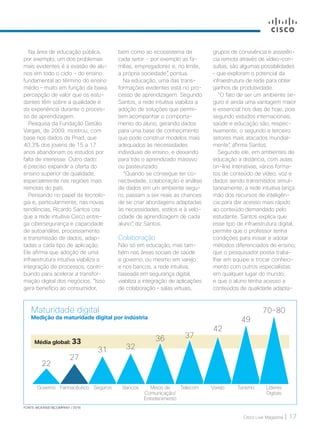 Cisco Live Magazine | 17
grupos de convivência e assistên-
cia remota através de vídeo-con-
sultas, são algumas possibilidades
– que exploram o potencial da
infraestrutura de rede para obter
ganhos de produtividade.
“O fato de ser um ambiente se-
guro é ainda uma vantagem maior
e essencial nos dias de hoje, pois
segundo estudos internacionais,
saúde e educação são, respec-
tivamente, o segundo e terceiro
setores mais atacados mundial-
mente”, afirma Santos.
Segundo ele, em ambientes de
educação a distância, com aulas
on-line interativas, vários forma-
tos de conteúdo de vídeo, voz e
dados sendo transmitidos simul-
taneamente, a rede intuitiva lança
mão dos recursos de inteligên-
cia para dar acesso mais rápido
ao conteúdo demandado pelo
estudante. Santos explica que
esse tipo de infraestrutura digital,
permite que o professor tenha
condições para inovar e adotar
métodos diferenciados de ensino;
que o pesquisador possa traba-
lhar em equipe e trocar conheci-
mento com outros especialistas
em qualquer lugar do mundo;
e que o aluno tenha acesso a
conteúdos de qualidade adapta-
bem como ao ecossistema de
cada setor - por exemplo as fa-
mílias, empregadores e, no limite,
a própria sociedade”, pontua.
Na educação, uma das trans-
formações evidentes está no pro-
cesso de aprendizagem. Segundo
Santos, a rede intuitiva viabiliza a
adoção de soluções que permi-
tem acompanhar o comporta-
mento do aluno, gerando dados
para uma base de conhecimento
que pode construir modelos mais
adequados às necessidades
individuais de ensino, e deixando
para trás o aprendizado massivo
ou pasteurizado.
“Quando se consegue ter co-
nectividade, colaboração e análise
de dados em um ambiente segu-
ro, passam a ser reais as chances
de se criar abordagens adaptadas
às necessidades, estilos e à velo-
cidade de aprendizagem de cada
aluno”, diz Santos.
Colaboração
Não só em educação, mas tam-
bém nas áreas sociais de saúde
e governo, ou mesmo em varejo
e nos bancos, a rede intuitiva,
baseada em segurança digital,
viabiliza a integração de aplicações
de colaboração – salas virtuais,
Na área de educação pública,
por exemplo, um dos problemas
mais evidentes é a evasão de alu-
nos em todo o ciclo - do ensino
fundamental ao término do ensino
médio – muito em função da baixa
percepção de valor que os estu-
dantes têm sobre a qualidade e
da experiência durante o proces-
so de aprendizagem.
Pesquisa da Fundação Getúlio
Vargas, de 2009, mostrou, com
base nos dados da Pnad, que
40,3% dos jovens de 15 a 17
anos abandonam os estudos por
falta de interesse. Outro dado:
é preciso expandir a oferta do
ensino superior de qualidade,
especialmente nas regiões mais
remotas do país.
Pensando no papel da tecnolo-
gia e, particularmente, nas novas
tendências, Ricardo Santos cita
que a rede intuitiva Cisco entre-
ga cibersegurança e capacidade
de autoanálise, processamento
e transmissão de dados, adap-
tadas a cada tipo de aplicação.
Ele afirma que adoção de uma
infraestrutura intuitiva viabiliza a
integração de processos, contri-
buindo para acelerar a transfor-
mação digital dos negócios. “Isso
gera benefício ao consumidor,
Maturidade digital
Medição da maturidade digital por indústria
Governo
22
Farmacêutico
27
Seguros
31
Bancos
32
Meios de
Comunicação/
Entretenimento
36
Telecom
37
Varejo
42
Turismo
49
Líderes
Digitais
70-80
Média global: 33
FONTE: MCKINSEY&COMPANY / 2016
MATCAPA_v2.indd 17 21/10/2017 19:17:44
 