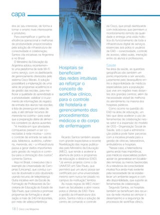 18 | Cisco Live Magazine
capa
Hospitais se
beneficiam
das redes intuitivas
ao reforçar o
conceito de
workflow clínico,
para o controle
de hotelaria e
gerenciamento dos
procedimentos
médicos e do corpo
de enfermagem
dos ao seu interesse, de forma a
tornar o ensino mais interessante
e produtivo.
Para exemplificar o ganho de
eficiência operacional e melhorias
de produtividade proporcionados
pela adoção de infraestrutura de
conectividade e colaboração,
Santos cita iniciativas na Argentina
e no Brasil.
O Ministério da Educação da
Argentina adotou recentemen-
te uma plataforma de rede Wi-Fi
como serviço, com os dashboards
de gerenciamento oferecidos pelo
sistema Cisco Meraki. A solução
possibilitará a implantação de uma
série de programas acadêmicos e
de gestão das escolas, para me-
lhorar a qualidade do aprendizado e
a produtividade; viabilizar o cruza-
mento de informações do registro
de entrada dos alunos nas escolas;
a lista de presença em salas de
aula; e até otimizar recursos de
merenda na cozinha – para evitar
que a preparação diária de alimen-
tos considere os alunos ausentes.
“A medida em que atividades
corriqueiras passem a ser co-
nectadas à rede intuitiva – como
o controle de entrada na sala de
aula, biblioteca, auditório, cafete-
ria, merenda, etc – a infraestrutura
passa a gerar dados importantes
para gestão do negócio e contri-
bui para a otimização dos custos”,
comenta Santos.
Aqui no Brasil, o executivo cita o
exemplo da Universidade de Cam-
pinas (Unicamp), que conduz cur-
sos de doutorado e pós-doutorado
usando recurso de telepresença.
Outra iniciativa vem da Escola de
Formação de Professores da Se-
cretaria de Educação do Estado de
São Paulo, que conecta e promove
programas de formação e atuali-
zação a mais de 240 mil docentes,
por meio de videoconferência.
Ricardo Santos também assiste
com grande expectativa a recente
flexibilização das regras publica-
das pelo Ministério da Educação
(MEC), que tende a acelerar a
abertura de polos e programas
de educação a distância (EAD).
“Já vemos projetos como o da
UNIVESP, em São Paulo, que
permitirá que um aluno possa ser
certificado por uma universidade
mesmo sem nunca ter pisado no
campus da instituição”, lembra.
As novas regras do MEC incen-
tivam as faculdades a abrir novos
polos e ofertas de EAD. Para
a gestão da infraestrutura dos
polos, Santos indica a solução de
centro de comando e controle
da Cisco, que provê dashboards
com indicadores que permitem o
monitoramento remoto da quali-
dade e entrega uma visão holís-
tica do funcionamento de toda a
infraestrutura digital de serviços
essenciais aos polos e usuários
de EAD - conectividade, controle
de acesso, vídeo aulas, interação
entre os alunos e professores.
Saúde
Na área da saúde, as questões
geográficas são também um
ponto importante a ser vencido,
justamente pelo desequilíbrio en-
tre a disponibilidade de médicos
especialistas para a população
que vive em regiões mais distan-
tes dos grandes centros; além da
necessidade visível de melhoria
do atendimento na maioria dos
hospitais públicos.
Como ocorre na questão do
EAD na área de educação, um
fato que deve acelerar o uso de
ferramentas de colaboração nes-
se setor é a expansão do modelo
de OSS – Organização Social de
Saúde, sob o qual a administra-
ção pública pode fazer parcerias
com a iniciativa privada para a
gestão de clínicas, laboratórios,
ambulatórios e hospitais.
“Nesse caso, a telemedicina
ganha ainda mais importância,
pois médicos especialistas podem
apoiar os generalistas em localida-
des remotas ou menos favorecidas.
Aí a relevância da conectividade
intuitiva fica ainda mais evidente
pela necessidade de se estabe-
lecer um ambiente seguro e com
alta disponibilidade, que suporte as
ferramentas de colaboração.
Segundo Santos, os hospitais
também se beneficiam dos recur-
sos da rede intuitiva ao otimizar o
desempenho e a segurança de
processos de workflow clínico,
MATCAPA_v2.indd 18 21/10/2017 19:17:55
 