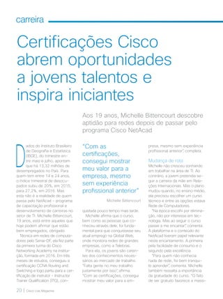 20 | Cisco Live Magazine
carreira
Certificações Cisco
abrem oportunidades
a jovens talentos e
inspira iniciantes
presa, mesmo sem experiência
profissional anterior”, completa.
Mudança de rota
Michelle não cresceu sonhando
em trabalhar na área de TI. Ao
contrário, a jovem pretendia se-
guir a carreira da mãe em Rela-
ções Internacionais. Mas o plano
mudou quando, no ensino médio,
ela precisou escolher um curso
técnico e entre as opções estava
Rede de Computadores.
“Na época escolhi por elimina-
ção, não por interesse em tec-
nologia. Mas ao seguir o curso
passei a me encantar”, comenta.
A plataforma e o conteúdo do
NetAcad tiveram papel relevante
neste encantamento. A primeira
pela facilidade de consumo e o
segundo pela excelência.
“Para quem não conhecia
nada de rede, foi bem tranqui-
lo aprender”, comenta. Michelle
também ressalta a importância
da gratuidade do curso. “O fato
de ser gratuito favorece a massi-
Aos 19 anos, Michelle Bittencourt descobre
aptidão para redes depois de passar pelo
programa Cisco NetAcad
quistada pouco tempo mais tarde.
Michelle afirma que o curso,
bem como as pessoas que co-
nheceu através dele, foi funda-
mental para que conquistasse seu
atual emprego na Global Web,
onde monitora redes de grandes
empresas, como a Telebras.
Para ela, os jovens são caren-
tes dos conhecimentos neces-
sários ao mercado de trabalho.
“Falta gente no meu trabalho
justamente por isso”, afirma.
“Com as certificações, consegui
mostrar meu valor para a em-
D
ados do Instituto Brasileiro
de Geografia e Estatística
(IBGE), do trimestre en-
tre maio e julho, apontam
que há 13,32 milhões de
desempregados no País. Para
quem tem entre 14 e 24 anos,
o índice trimestral de desocu-
pados subiu de 20%, em 2015,
para 27,2%, em 2016. Mas
esta não é a realidade de quem
passa pelo NetAcad - programa
de capacitação profissional e
desenvolvimento de carreiras no
setor de TI. Michelle Bittencourt,
19 anos, está entre aqueles que
hoje podem afirmar que estão
bem empregados, obrigado.
Técnica em redes de computa-
dores pelo Senai-DF, ela fez parte
da primeira turma do Cisco
Networking Academy na institui-
ção, formada em 2016. Em três
meses de estudos, conseguiu a
certificação CCNA Routing and
Switching e logo partiu para a cer-
tificação de instrutor - Instructor
Trainer Qualification (ITQ), con-
“Com as
certificações,
consegui mostrar
meu valor para a
empresa, mesmo
sem experiência
profissional anterior”
Michelle Bittencourt
CARREIRA_[Michelle].indd 20 21/10/2017 19:23:10
 