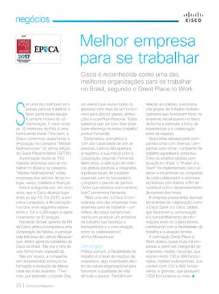 22 | Cisco Live Magazine
negócios
Melhor empresa
para se trabalhar
relação ao coletivo, a empresa
cria grupos de trabalho multidis-
ciplinares que funcionam tanto no
ambiente virtual quanto no físico,
de forma a estimular a troca de
experiências e a colaboração
entre as equipes.
Outra linha adotada pela com-
panhia conta com diversas cam-
panhas para tornar o ambiente de
trabalho agradável e produtivo.
Entre os projetos globais com
atuação no Brasil, o “Power of a
Team” foi implementado para ce-
lebrar e reconhecer as conquistas
de cada colaborador e promover
workshops com líderes a fim de
contribuir com o desenvolvimento
da carreira dos times.
A empresa possui ainda diversas
ferramentas de colaboração como
o Cisco Spark e o Cisco Jabber,
que favorecem a comunicação
e o compartilhamento de infor-
mações entre os colaboradores,
contribuindo com a flexibilidade de
trabalho e a atuação remota.
A premiação Great Place to
Work avaliou quase duas mil em-
presas a partir das categorias de
empresas médias nacionais, que
reúnem entre 100 a 999 funcio-
nários, médias multinacionais, que
contam com 100 a 999 funcio-
nários, e grandes, que possuem
1000 funcionários ou mais.
Cisco é reconhecida como uma das
melhores organizações para se trabalhar
no Brasil, segundo o Great Place to Work
S
er uma das melhores em-
presas para se trabalhar e
fazer parte desta equipe
é sempre motivo de co-
memoração. E estar entre
as 10 melhores do País é uma
honra ainda maior. Pois bem, a
Cisco comemora duplamente a
9a
posição na categoria “Médias
Multinacionais” da última edição
do Great Place to Work (GPTW).
A premiação reúne as 150
maiores empresas para se tra-
balhar no Brasil e na categoria
“Médias Multinacionais” estão
empresas dos setores de tecno-
logia, varejo, hotelaria e finanças.
Esta é a segunda vez, em cinco
anos, que a Cisco alcança lugar
entre as top 10. Em 2013, a em-
presa conquistou a 9a
colocação;
nos dois anos seguintes esteve
entre o 10o
e o 20o
lugar; e agora
novamente na 9ª posição.
Fernanda Gimael, gerente de RH
da Cisco, atribui a conquista a uma
composição de fatores, a começar
pela liderança de Laércio Albuquer-
que, diretor-geral da subsidiária da
Cisco no Brasil. “Ele une o time de
uma forma muito especial”, diz.
Não por acaso, a companhia
tem empreendido esforços na
formação e evolução de líderes
cada vez mais atuantes. “Tive-
mos, por exemplo, o Leader Day,
um evento que reuniu todos os
gestores com mais de um funcio-
nário para discutir papeis, atribui-
ções e o perfil profissional. Todos
sabemos que um bom líder pode
fazer diferença no nosso trabalho”,
pontua Fernanda.
Carismático, energético e
com alta capacidade de unir as
pessoas, Laércio Albuquerque
já registrou a sua marca junto à
corporação, segundo Fernanda.
Além disso, a aplicação de práti-
cas globais positivas e integradas
a práticas locais de cuidados
especiais com os funcionários
compõem o pacote de ganhos.
“Acho que estamos num caminho
bom”, comemora Fernanda.
“Mais uma vez, a Cisco é con-
siderada uma das empresas mais
atraentes para se trabalhar – um
reflexo do nosso comprometi-
mento em propiciar um ambiente
de trabalho que favoreça a
transparência e a comunicação
entre os colaboradores”,
afirma Albuquerque.
Um projeto
Prática comum, a flexibilidade de
trabalho é a base do negócio da
empresa e, algo incentivado den-
tro da cultura organizacional para
favorecer a qualidade de vida
de toda a equipe. Também em
NEGOCIOS_[GPTW].indd 22 23/10/2017 09:47:41
 