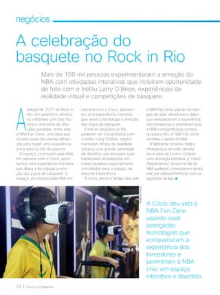 24 | Cisco Live Magazine
negócios
A celebração do
basquete no Rock in Rio
Mais de 100 mil pessoas experimentaram a emoção da
NBA com atividades interativas que incluíram oportunidade
de foto com o troféu Larry O´Brien, experiências de
realidade virtual e competições de basquete
A
edição de 2017 do Rock in
Rio, em setembro, brindou
os visitantes com boa mú-
sica e uma série de atra-
ções paralelas, entre elas
a NBA Fan Zone, uma área que
ocupou duas das arenas olímpi-
cas para trazer uma experiência
única para os fãs do esporte.
O espaço, promovido pela NBA
em parceria com a Cisco, apre-
sentou uma experiência interativa
que aliava a tecnologia a emo-
ção dos jogos de basquete. O
espaço, promovido pela NBA em
à NBA Fan Zone usando tecnolo-
gias de rede, servidores e vídeo-
que enriqueceram a experiência
dos torcedores e permitiram que
a NBA compartilhasse conteú-
do para o Rio. A NBA Fan Zone
recebeu o apoio da Nike.
A fabricante forneceu toda a
infraestrutura de rede, servido-
res e vídeo do local e conduziu
uma uma ação interativa, a “Cisco
Telepresence”, na qual os fãs da
NBA puderam conversar em tempo
real, por videoconferência, com os
jogadores da liga.
ROBERTOFILHO
A Cisco deu vida à
NBA Fan Zone
usando suas
avançadas
tecnologias que
enriqueceram a
experiência dos
torcedores e
permitiram à NBA
criar um espaço
interativo e divertido
parceria com a Cisco, apresen-
tou uma experiência interativa
que aliava a tecnologia a emoção
dos jogos de basquete.
Entre as atrações os fãs
puderam ser fotografados com
o troféu Larry O´Brien, experi-
mentaram filmes de realidade
virtual e uma grande variedade
de desafios que testavam suas
habilidades no basquete em
meias-quadras especialmente
concebidas para o espaço na
Área de Experiência.
A Cisco, parceira da liga, deu vida
NEGOCIOS_[Entretenimento].indd 24 23/10/2017 09:49:23
 