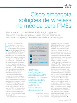 Cisco Live Magazine | 25
Cisco empacota
soluções de wireless
na medida para PMEs
Para acelerar o processo de transformação digital em
pequenas e médias empresas, Cisco oferece pacotes de
rede Wi-Fi com preços reduzidos e facilidade de instalação
E
m 2021, 5,5 bilhões de
smartphones estarão em
uso no planeta, de acordo
com dados do Cisco Visual
Networking Index (VNI) Glo-
bal Mobile Data Traffic Forecast.
Os dispositivos seguirão fun-
cionando como plataforma para
funções diversas, principalmente
a compra e a venda de produ-
tos e serviços. E para evitar que
pequenas e médias empresas
percam a oportunidade gerada
por esta mudança e expansão do
mercado, a Cisco desenvolveu
mais um capítulo do programa
Cisco Na Medida, desta vez con-
templando as redes Wi-Fi.
A iniciativa permite às em-
presas migrarem das soluções
“caseiras” para recursos corpo-
rativos, sem sentirem o peso dos
custos e com resultados imedia-
tos. “Definimos configurações
e preços que cabem no bolso
do pequeno negócio e podem
acompanhá-lo ao longo de toda
a jornada de crescimento, sem
rupturas”, anuncia Malko Saez,
BDM de Enterprise Networks da
Cisco do Brasil.
Nos modelos das famílias Cisco
“Definimos
configurações e
preços que cabem
no bolso do pequeno
negócio e podem
acompanhá-lo
ao longo de
toda a jornada
de crescimento”
Malko Saez, BDM de
Enterprise Networks
da Cisco do Brasil
Cisco na Medida
A cada mês, a Cisco lança
uma campanha trimestral para
favorecer a digitalização de
pequenas e médias empresas:
Setembro – Segurança
Outubro – Wireless
Novembro – Colaboração
Business 100, Cisco Business
300 e Cisco Business 500, que
fazem parte da oferta, a Cisco
também disponibiliza gratuita-
mente um sistema de geren-
ciamento e controle para até 10
Access Points (APs) conectados.
Desta forma, a empresa ganha
visibilidade do funcionamento dos
equipamentos por meio de uma
interface simples e rápida.
Os equipamentos seguem o pa-
drão Wi-Fi 802.11ac, o mais novo
do mercado, que, além de trazer
benefícios de qualidade de sinal,
consomem menos bateria dos
dispositivos e, pela atualização do
sistema, permitem que as empre-
sas contem com uma longevidade
de três anos das novas redes.
O Cisco Na Medida ajuda
pequenos negócios a se digi-
talizarem, oferecendo desde a
simples disponibilidade da con-
veniência do Wi-Fi para clientes
até o uso plataforma importantes
aos processos de negócios. “Aí
está o benefício da elasticidade
das soluções Cisco, que são
adequadas a qualquer negócio
independente do tamanho
da organização”, diz Saez.
NEGOCIOS_[Wireless].indd 25 21/10/2017 19:51:04
 
