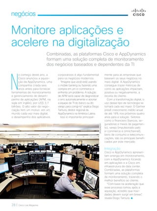 28 | Cisco Live Magazine
negócios
Monitore aplicações e
acelere na digitalização
mente para as empresas que
baseiam os seus negócios no
meio digital. A AppDynamics
consegue trazer métricas de
como as aplicações impactam,
positiva ou negativamente, a
receita do cliente.
Com a transformação digital, o
uso desse tipo de tecnologia se
tornará cada vez maior. O Gartner
prevê crescimento médio anual
de até 18% nos próximos quatro
anos para a solução. Setores
como o financeiro (bancos, se-
guradoras e meios de pagamen-
to), varejo (impulsionado pelo
e-commerce e omnichannel),
bens de consumo e telecomuni-
cações, são os principais benefi-
ciados por este mercado.
Integração
Cisco e AppDynamics apresen-
tam sinergia em monitoramento,
com a AppDynamics focando
em aplicações e a Cisco em
infraestrutura de data center.
Combinadas, as plataformas
formam uma solução completa
de monitoramento, trazendo o
melhor benefício ao cliente.
“Com base na aceleração que
esse processo tomou após a
aquisição, acredito que novi-
dades devem surgir em breve”,
revela Diogo Tamura.
Combinadas, as plataformas Cisco e AppDynamics
formam uma solução completa de monitoramento
dos negócios baseados e dependentes da TI
N
o começo deste ano, a
Cisco anunciou a aquisi-
ção da AppDynamics, uma
companhia criada seis
anos antes para fornecer
ferramentas de monitoramento
e gerenciamento de desem-
penho de aplicações (APM, na
sigla em inglês), por US$ 3,7
bilhões. O alto valor da nego-
ciação tem um motivo: em um
mundo cada vez mais digital,
o desempenho dos aplicativos
corporativos é algo fundamental
para os negócios modernos.
“Imagine que você está usando
o mobile banking ou fazendo uma
compra em um e-commerce e
enfrenta um problema. A solução
de APM será capaz de diagnosticar
o erro automaticamente e acionar
a equipe de TI do banco ou do
varejo para corrigi-lo” explica Diogo
Tamura, diretor regional da
AppDynamics na América Latina.
Isso é importante principal-
DIVULGAÇÃO
NEGOCIOS_[APP Dinamics].indd 28 23/10/2017 09:52:22
 