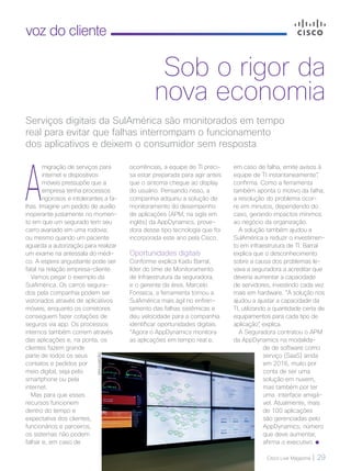 Cisco Live Magazine | 29
voz do cliente
A
migração de serviços para
internet e dispositivos
móveis pressupõe que a
empresa tenha processos
rigorosos e intolerantes a fa-
lhas. Imagine um pedido de auxílio
inoperante justamente no momen-
to em que um segurado tem seu
carro avariado em uma rodovia;
ou mesmo quando um paciente
aguarda a autorização para realizar
um exame na antessala do médi-
co. A espera angustiante pode ser
fatal na relação empresa-cliente.
Vamos pegar o exemplo da
SulAmérica. Os carros segura-
dos pela companhia podem ser
vistoriados através de aplicativos
móveis, enquanto os corretores
conseguem fazer cotações de
seguros via app. Os processos
internos também correm através
das aplicações e, na ponta, os
clientes fazem grande
parte de todos os seus
contatos e pedidos por
meio digital, seja pelo
smartphone ou pela
internet.
Mas para que esses
recursos funcionem
dentro do tempo e
expectativa dos clientes,
funcionários e parceiros,
os sistemas não podem
falhar e, em caso de
em caso de falha, emite avisos à
equipe de TI instantaneamente”,
confirma. Como a ferramenta
também aponta o motivo da falha,
a resolução do problema ocor-
re em minutos, dependendo do
caso, gerando impactos mínimos
ao negócio da organização.
A solução também ajudou a
SulAmérica a reduzir o investimen-
to em infraestrutura de TI. Barral
explica que o desconhecimento
sobre a causa dos problemas le-
vava a seguradora a acreditar que
deveria aumentar a capacidade
de servidores, investindo cada vez
mais em hardware. “A solução nos
ajudou a ajustar a capacidade da
TI, utilizando a quantidade certa de
equipamentos para cada tipo de
aplicação”, explica.
A Seguradora contratou o APM
da AppDynamics na modalida-
de de software como
serviço (SaaS) ainda
em 2016, muito por
conta de ser uma
solução em nuvem,
mas também por ter
uma interface amigá-
vel. Atualmente, mais
de 100 aplicações
são gerenciadas pelo
AppDynamics, número
que deve aumentar,
afirma o executivo.
Serviços digitais da SulAmérica são monitorados em tempo
real para evitar que falhas interrompam o funcionamento
dos aplicativos e deixem o consumidor sem resposta
Sob o rigor da
nova economia
ocorrências, a equipe de TI preci-
sa estar preparada para agir antes
que o sintoma chegue ao display
do usuário. Pensando nisso, a
companhia adquiriu a solução de
monitoramento do desempenho
de aplicações (APM, na sigla em
inglês) da AppDynamics, prove-
dora desse tipo tecnologia que foi
incorporada este ano pela Cisco.
Oportunidades digitais
Conforme explica Kadu Barral,
líder do time de Monitoramento
de Infraestrutura da seguradora,
e o gerente da área, Marcelo
Fonseca, a ferramenta tornou a
SulAmérica mais ágil no enfren-
tamento das falhas sistêmicas e
deu velocidade para a companhia
identificar oportunidades digitais.
“Agora o AppDynamics monitora
as aplicações em tempo real e,
DIVULGAÇÃO
VOZ DO CLIENTE_[SulAmerica].indd 29 21/10/2017 19:55:41
 
