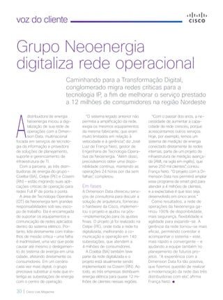 30 | Cisco Live Magazine
voz do cliente
A
distribuidora de energia
Neoenergia iniciou a digi-
talização de sua rede de
operações com a Dimen-
sion Data, multinacional
focada em serviços de tecnolo-
gia da informação e provedora
de soluções de planejamento,
suporte e gerenciamento de
infraestrutura de TI.
Com a parceria, as três distri-
buidoras de energia do grupo –
Coelba (BA), Celpe (PE) e Cosern
(RN) – estão migrando suas apli-
cações críticas de operação para
redes Full IP de ponta a ponta.
A área de Tecnologia Operativa
(OT) da Neoenergia tem grandes
responsabilidades sob seu esco-
po de trabalho. Ela é encarregada
de suportar os equipamentos e
comunicação de redes aplicados
dentro do sistema elétrico. Por-
tanto, lida diretamente com traba-
lhos de missão crítica – uma falha
é inadmissível, uma vez que pode
causar até mesmo o desligamen-
to do sistema de energia em uma
cidade, afetando diretamente os
consumidores. Em um cenário
cada vez mais digital, o grupo
precisava substituir a rede que in-
terliga as subestações de energia
com o centro de operação.
“Com o passar dos anos, a ne-
cessidade de aumentar a capa-
cidade de rede cresceu, porque
acrescentamos outros serviços.
Hoje, por exemplo, temos um
sistema de medição de energia
conectado diretamente às redes
internas, parte de um projeto de
infraestrutura de medição avança-
da (AMI, na sigla em inglês), que
serve 250 mil clientes”, contou
França Neto. “O projeto com a Di-
mension Data nos permitirá ampliar
esse programa de smart grid para
atender a 4 milhões de clientes,
e a expectativa é que isso seja
desenvolvido em cinco anos.”
Como resultados, a rede de
operações da Neoenergia ga-
nhou 100% de disponibilidade,
mais segurança, flexibilidade e
agilidade para expandir-se. A
gerência da rede tornou-se mais
eficaz, permitindo controlar e
acompanhar o sistema – este,
mais rápido e convergente - e
ajudando a equipe também no
planejamento de futuros pro-
jetos. “A experiência com a
Dimension Data foi tão positiva,
que fizemos questão de realizar
a modernização da rede das três
distribuidoras com ela”, afirma
França Neto.
Caminhando para a Transformação Digital,
conglomerado migra redes críticas para a
tecnologia IP, a fim de melhorar o serviço prestado
a 12 milhões de consumidores na região Nordeste
Grupo Neoenergia
digitaliza rede operacional
“O sistema legado anterior não
permitia a amplificação da rede,
exigia os mesmos equipamentos
da mesma fabricante, que eram
muito limitados em relação à
velocidade e à gerência”, diz José
Luiz de França Neto, gestor de
Engenharia de Tecnologia Opera-
tiva da Neoenergia. “Além disso,
precisávamos obter uma dispo-
nibilidade contínua, mantendo as
operações 24 horas por dia sem
falhas”, completou.
Em fases
A Dimension Data ofereceu servi-
ços de consultoria para discutir a
solução de arquitetura, forneceu
o hardware da Cisco, implemen-
tou o projeto e ajudou na pós-
-implementação para os ajustes
finais. O projeto já foi realizado na
Celpe (PE), onde toda a rede foi
digitalizada, melhorando a co-
municação e operação em 140
subestações, que atendem a
4 milhões de consumidores.
A Coelba (BA) também teve
parte da rede digitalizada e o
projeto está atualmente sendo
implementado na Cosern (RN). Ao
todo, as três empresas distribuem
energia elétrica para quase 12 mi-
lhões de clientes nessas regiões.
VOZ DO CLIENTE_[Neoenergia].indd 30 21/10/2017 19:57:28
 