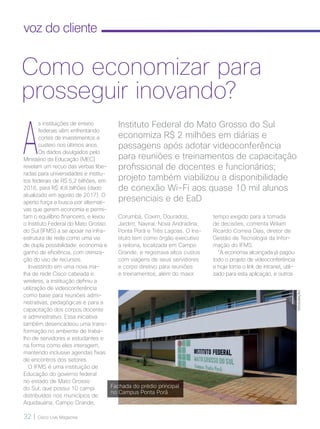 32 | Cisco Live Magazine
voz do cliente
A
s instituições de ensino
federais vêm enfrentando
cortes de investimentos e
custeio nos últimos anos.
Os dados divulgados pelo
Ministério da Educação (MEC)
revelam um recuo das verbas libe-
radas para universidades e institu-
tos federais de R$ 5,2 bilhões, em
2016, para R$ 4,8 bilhões (dado
atualizado em agosto de 2017). O
aperto força a busca por alternati-
vas que gerem economia e permi-
tam o equilíbrio financeiro, e levou
o Instituto Federal do Mato Grosso
do Sul (IFMS) a se apoiar na infra-
estrutura de rede como uma via
de dupla possibilidade: economia e
ganho de eficiência, com otimiza-
ção do uso de recursos.
Investindo em uma nova ma-
lha de rede Cisco cabeada e
wireless, a instituição definiu a
utilização de videoconferência
como base para reuniões admi-
nistrativas, pedagógicas e para a
capacitação dos corpos docente
e administrativo. Essa iniciativa
também desencadeou uma trans-
formação no ambiente de traba-
lho de servidores e estudantes e
na forma como eles interagem,
mantendo inclusive agendas fixas
de encontros dos setores.
O IFMS é uma instituição de
Educação do governo federal
no estado de Mato Grosso
do Sul, que possui 10 campi
distribuídos nos municípios de
Aquidauana, Campo Grande,
tempo exigido para a tomada
de decisões, comenta Wiliam
Ricardo Correia Dias, diretor de
Gestão de Tecnologia da Infor-
mação do IFMS.
“A economia alcançada já pagou
todo o projeto de videoconferência
e hoje torna o link de intranet, utili-
zado para esta aplicação, e outros
Instituto Federal do Mato Grosso do Sul
economiza R$ 2 milhões em diárias e
passagens após adotar videoconferência
para reuniões e treinamentos de capacitação
profissional de docentes e funcionários;
projeto também viabilizou a disponibilidade
de conexão Wi-Fi aos quase 10 mil alunos
presenciais e de EaD
Como economizar para
prosseguir inovando?
Corumbá, Coxim, Dourados,
Jardim, Naviraí, Nova Andradina,
Ponta Porã e Três Lagoas. O Ins-
tituto tem como órgão executivo
a reitoria, localizada em Campo
Grande, e registrava altos custos
com viagens de seus servidores
e corpo diretivo para reuniões
e treinamentos, além do maior
DIVULGAÇÃO
Fachada do prédio principal
no Campus Ponta Porã
VOZ DO CLIENTE_[IFMS]v2.indd 32 22/10/2017 09:00:52
 